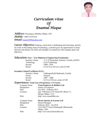 Curriculum vitae
Of
Enamul Hoque
Address: Noyanogor, Khilkhet, Dhaka-1229
Mobile: +8801731472414
Email: enamul1994@yahoo.com
Career Objective: Seeking a career that is challenging and interesting, and lets
me work on the leading areas of technology, a job that gives me opportunities to learn,
innovate and enhance me skills and strengths in conjunction with company goals and
objectives.
Education: Four – Year Diploma in Engineering Examination
Institute`s Name : C.C.N Polytechnic Institute, Comilla, (65055)
Technology : Civil Technology
Session : 2009 - 2010
Result : C.G.P.A-(3.29) on a scale of 4.00
Secondary School Certificate (S.S.C)
Institute`s Name : LakhanpurFadil Madrasah, Comilla
Group : General
Session : 2007 – 2008
Result : G.P.A-(3.94) on a scale of 5.00
Experiences: Total Year of Experience: 1.5 Year(s)
Company Name : Team Engineers & Builders Ltd
Designation : Junior civil engineer
Date : Jun 2014 – February 2015
Location : Apt. #3D,House # 07, Road #05, Block # I,
Banani, Dhaka- 1213
Web : http//:www.teameblbd.com
Company Name : Devise Interior & Exterior Ltd
Designation : Interior Designer
Date : February 2014 – Jun 2014
Location : 152/2-M (2nd
Floor) Panthopath, Dhanmondi,
Dhaka- 1205
Web : http//:www.deviseinteriorbd.com
 