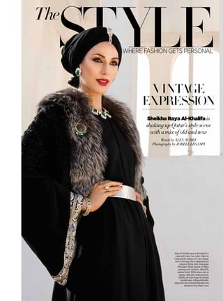 styleThe
where fashion gets personal
Words by Alex Aubry
Photography by Jorell Legaspi
vintage
expression
Sheikha Raya Al-Khalifa is
shaking up Qatar’s style scene
with a mix of old and new
Raya Al-Khalifa wears: Broadtail fur
cape with silver fox collar, Walid at
CoutureLab. Abaya, her own design
with trimmings from haberdashery
shops in Doha. Belt, Alexander
McQueen. Demi-parure of 1950s
earrings and necklace, QR2,875,
Juliana Givré; 1930s dress clip on
turban, QR1,255; 1940s brooch,
QR910, all from Raya Al-Khalifa
private sales @RayaAlKhalifa.
Diamond and emerald bracelet and
diamond ring, Raya’s own
 