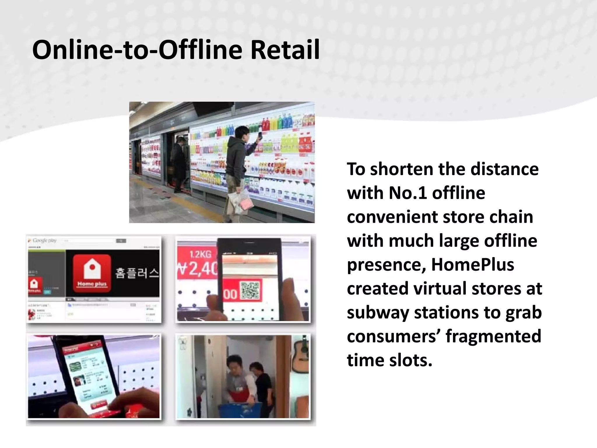 To shorten the distance
with No.1 offline
convenient store chain
with much large offline
presence, HomePlus
created virtual stores at
subway stations to grab
consumers’ fragmented
time slots.
Online-to-Offline Retail
 