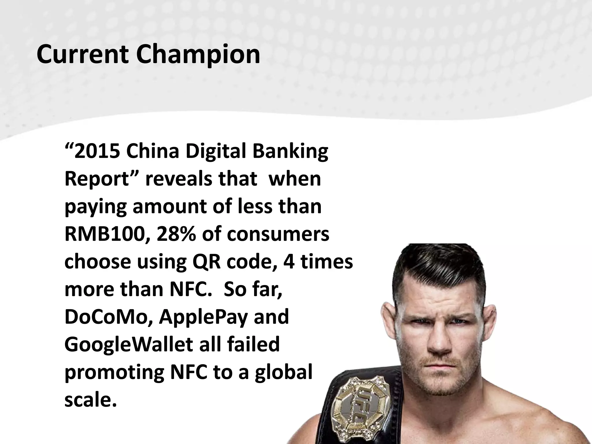 Current Champion
“2015 China Digital Banking
Report” reveals that when
paying amount of less than
RMB100, 28% of consumers
choose using QR code, 4 times
more than NFC. So far,
DoCoMo, ApplePay and
GoogleWallet all failed
promoting NFC to a global
scale.
 