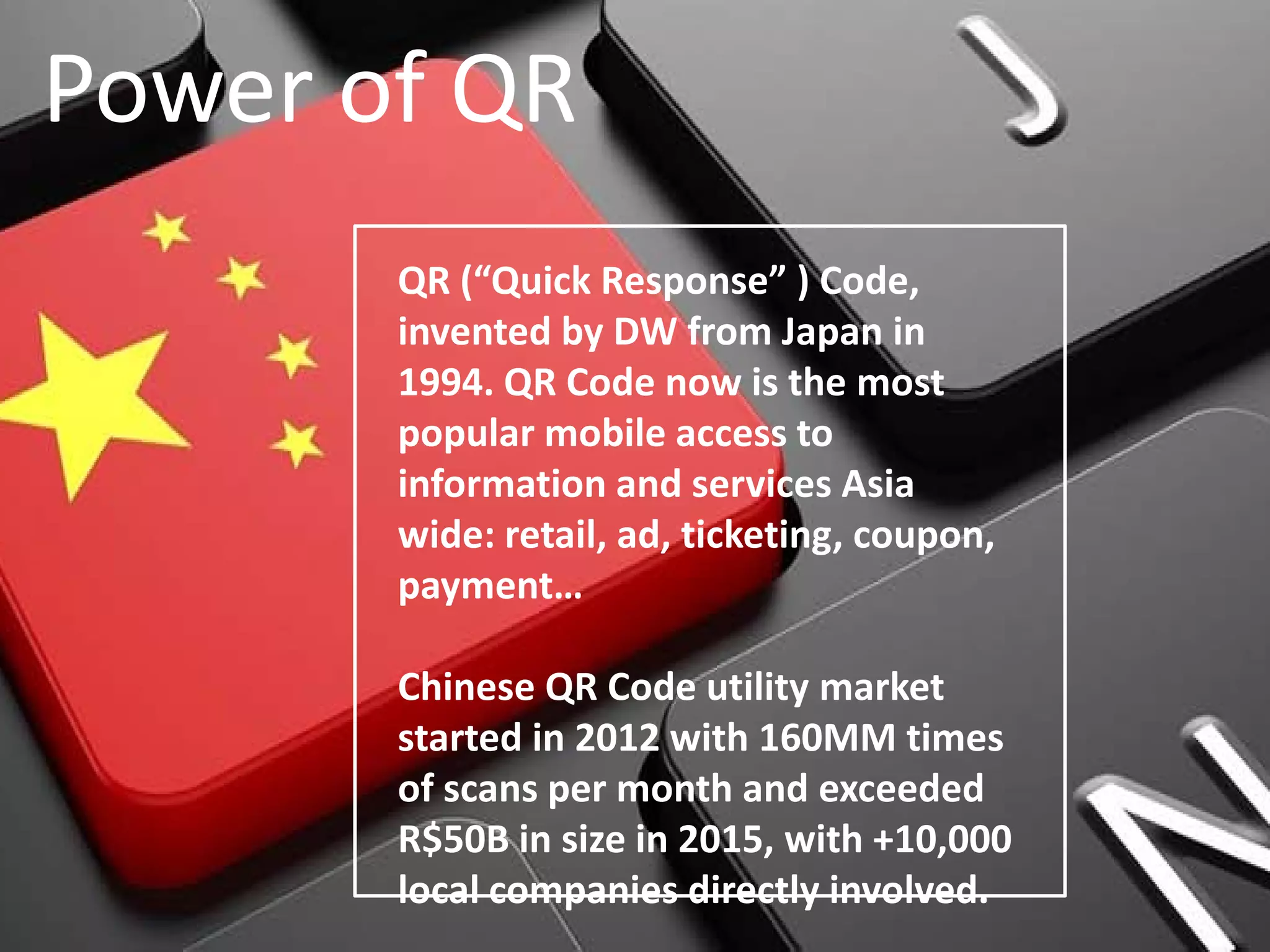 Power of QR
QR (“Quick Response” ) Code,
invented by DW from Japan in
1994. QR Code now is the most
popular mobile access to
information and services Asia
wide: retail, ad, ticketing, coupon,
payment…
Chinese QR Code utility market
started in 2012 with 160MM times
of scans per month and exceeded
R$50B in size in 2015, with +10,000
local companies directly involved.
 