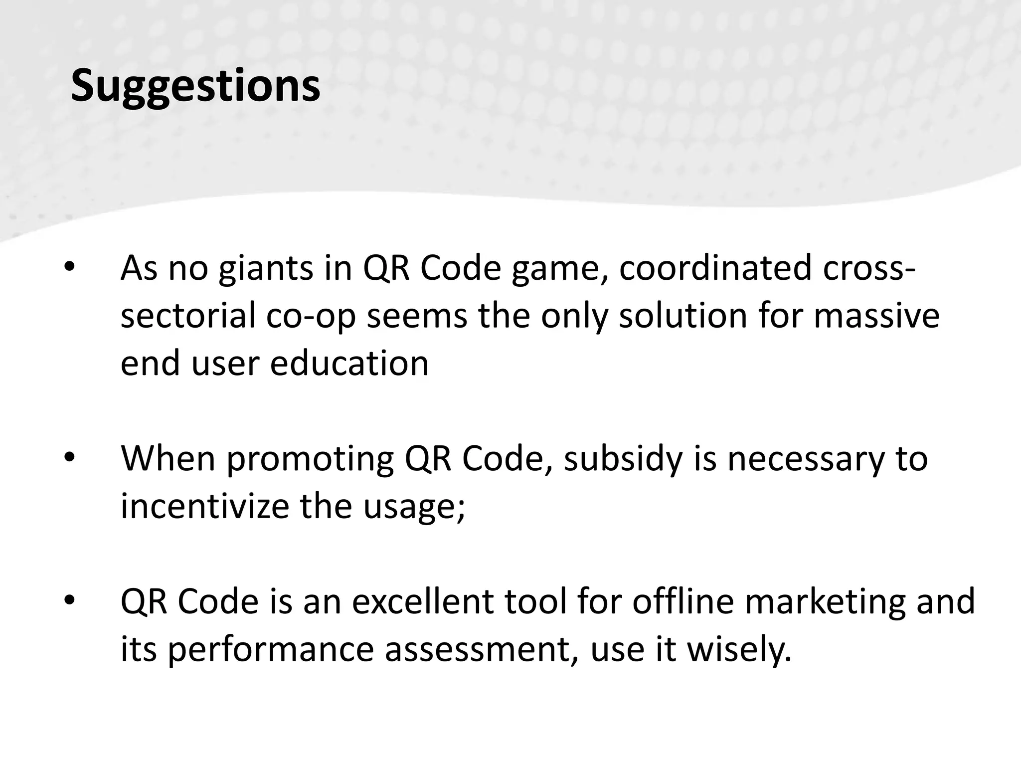 Suggestions
• As no giants in QR Code game, coordinated cross-
sectorial co-op seems the only solution for massive
end user education
• When promoting QR Code, subsidy is necessary to
incentivize the usage;
• QR Code is an excellent tool for offline marketing and
its performance assessment, use it wisely.
 