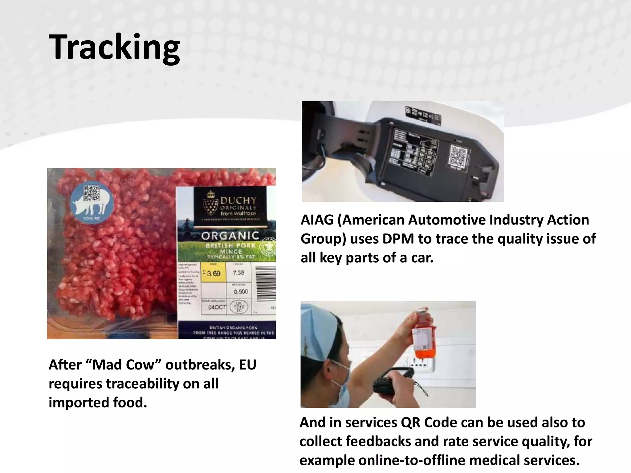 Tracking
After “Mad Cow” outbreaks, EU
requires traceability on all
imported food.
AIAG (American Automotive Industry Action
Group) uses DPM to trace the quality issue of
all key parts of a car.
And in services QR Code can be used also to
collect feedbacks and rate service quality, for
example online-to-offline medical services.
 