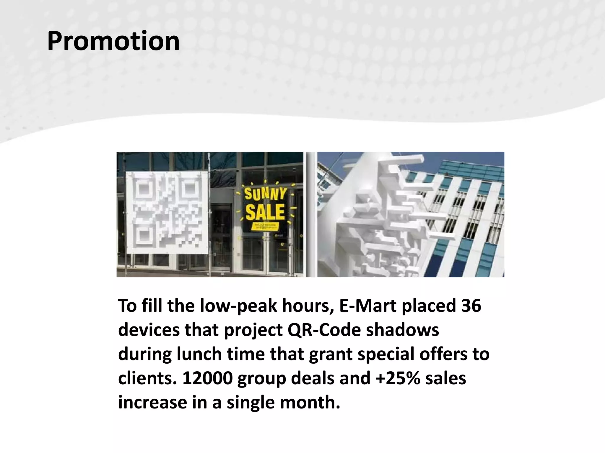 Promotion
To fill the low-peak hours, E-Mart placed 36
devices that project QR-Code shadows
during lunch time that grant special offers to
clients. 12000 group deals and +25% sales
increase in a single month.
 
