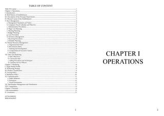TABLE OF CONTENT
Teble Of Content 1
Chapter 1: Operations 2
I. Introduction 3
II. Brief History of Establishment 3
III. Description of the Principal Departments 3
IV. Physical Layout of the Establishment 3
V. Store Management 4
a. Management Standards and Values 4
b. Company’s Fiscal Calendar and Objective 5
c. Administrative Procedures 5
d. Wage Cost Planning 5
e. Meeting Planning 5
f. Budget Planning 5
g. Loss Prevention 5
h. Inventory Management 5
i. Receiving Procedures 6
j. Schedule Planning 6
VI. Human Resource Management 6
a. Organizational Chart 6
b. Recruitment Policy 6
c. Training and Development 6
d. Compensation & Incentive System 6
e. Discipline 6
VII. Sales and Marketing 7
a. Sales Objectives 7
b. Conversion Rate 7
c. Selling Procedures and Techniques 7
d. Customer Service Policies 7
Chapter 2: Marketing 8
I. Target Market Profile 9
II. Positioning Strategy 9
III. Product Classification 9
IV. Pricing Policy 10
V. Markdown Policy 10
VI. Communication 11
a. Public Relations 12
b. Promotion 12
c. Visual Presentation 12
VII. Merchandise Management and Distribution 12
VIII. Competition 13
Chapter 3: Personal 14
I. Recommendation 15
II. Conclusion 15
ATTACHMENT
BIBLOGRAPHY
CHAPTER I
OPERATIONS
1 2
 