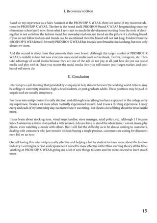 I. Recommendetton
Based on my experience as a Sales Assistant at the PROSHOP X WEAR, there are some of my recommenda-
tions for PROSHOP X WEAR. The first is the brand itself. PROSHOP Brand X WEAR longstanding since my
elementary school until now. From what I see is not so much the development starting from the style of cloth-
ing that is not so follow the fashion trend, but nowadays fashion and trend are the pillars of a clothing brand.
If you do not follow fashion and trends can be ascertained then the brand will not last long. Evident from the
PROSHOP X WEAR itself, formerly PROSHOP X WEAR has bnayak store branches in Bandung, but now only
about two-store.
And the second is about how they promote their own brand. Although the target market of PROSHOP X
WEAR is middle to low but now everyone uses social media such as Facebook, Twitter, Instagram, etc. Then
take advantage of social media because they are one of the ads do not pay at all, just how do you use social
media and play with it. Once you master the social media then you will master your target market, and your
brand will never die.
II. Conclusion
Internship is a job training that provided by company to help student to learn the working world. Interns may
be college or university students, high school students, or post-graduate adults. These positions may be paid or
unpaid and are usually temporary.
For these internship course it’s really efective, and althought everything has been explained at the college or by
my supervisor, I learn a lot more when I actually experienced myself. And it was a thrilling experience. I enjoy
every and each of my internship day, no matter how it was tiring. But I learn a lot of thing about the retail world
more.
I have learn about stocking item, visual merchandise, store manager, retail policy, etc. Although I I became
Sales Assistant in a distro that spelled a little relaxed, I do not have to stand the whole time. I can sit down, play
phone, even watching a movie with others. But I still feel the difficulty as to be always smiling to customers,
dealing with customers who just wonder without buying a single product, customers are asking for discounts
even bid on an item
Overall having this internship is really effective and helping a lot for student to learn more about the fashion
industry. Learning in person and experience it ourself is more effective rather than learning theory all the time.
Working at PROSHOP X WEAR giving me a lot of new things to learn and Im more exicted to learn much
more.
15
 