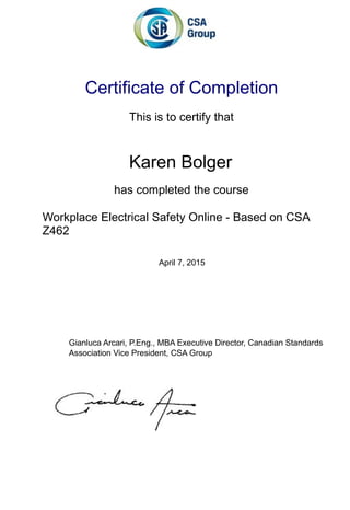 Certificate of Completion
This is to certify that
Karen Bolger
has completed the course
Workplace Electrical Safety Online - Based on CSA
Z462
April 7, 2015
Gianluca Arcari, P.Eng., MBA Executive Director, Canadian Standards
Association Vice President, CSA Group
 