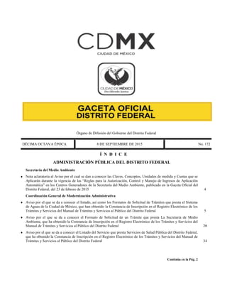 Órgano de Difusión del Gobierno del Distrito Federal
DÉCIMA OCTAVA ÉPOCA 8 DE SEPTIEMBRE DE 2015 No. 172
Í N D I C E
 ADMINISTRACIÓN PÚBLICA DEL DISTRITO FEDERAL
Secretaría del Medio Ambiente
 Nota aclaratoria al Aviso por el cual se dan a conocer las Claves, Conceptos, Unidades de medida y Cuotas que se
Aplicarán durante la vigencia de las “Reglas para la Autorización, Control y Manejo de Ingresos de Aplicación
Automática” en los Centros Generadores de la Secretaría del Medio Ambiente, publicado en la Gaceta Oficial del
Distrito Federal, del 23 de febrero de 2015 4
Coordinación General de Modernización Administrativa
 Aviso por el que se da a conocer el listado, así como los Formatos de Solicitud de Trámites que presta el Sistema
de Aguas de la Ciudad de México, que han obtenido la Constancia de Inscripción en el Registro Electrónico de los
Trámites y Servicios del Manual de Trámites y Servicios al Público del Distrito Federal 5
 Aviso por el que se da a conocer el Formato de Solicitud de un Trámite que presta La Secretaría de Medio
Ambiente, que ha obtenido la Constancia de Inscripción en el Registro Electrónico de los Trámites y Servicios del
Manual de Trámites y Servicios al Público del Distrito Federal 20
 Aviso por el que se da a conocer el Listado del Servicio que presta Servicios de Salud Pública del Distrito Federal,
que ha obtenido la Constancia de Inscripción en el Registro Electrónico de los Trámites y Servicios del Manual de
Trámites y Servicios al Público del Distrito Federal 34
Continúa en la Pág. 2
 