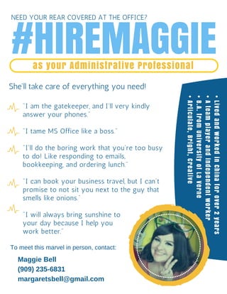 #HIREMAGGIEas your Administrative Professional
She'll take care of everything you need!
"I am the gatekeeper, and I'll very kindly
answer your phones."
"I tame MS Office like a boss."
"I'll do the boring work that you're too busy
to do! Like responding to emails,
bookkeeping, and ordering lunch."
"I can book your business travel, but I can't
promise to not sit you next to the guy that
smells like onions."
"I will always bring sunshine to
your day because I help you
work better."
To meet this marvel in person, contact:
Maggie Bell
(909) 235-6831
margaretsbell@gmail.com
•LivedandworkedinChinaforover2years
•Ateamplayerandindependentworker
•B.A.fromUniversityofLaVerne
•Articulate,Bright,Creative
NEED YOUR REAR COVERED AT THE OFFICE?
 