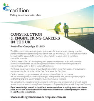 CONSTRUCTION
& ENGINEERING CAREERS
IN THE UK
Australian Campaign 2014/15
The UK’s economy is expanding at its fastest pace for several years, making now the
perfect time to consider building your career with us. Whether you are an expatriate who has
been abroad for a period of time, or have other eligibility to work within Great Britain,
it’s time for us to talk…
Carillion is one of the UK’s leading integrated support services companies, with extensive
construction capabilities, a substantial portfolio of Public Private Partnership projects and
a sector-leading ability to deliver sustainable solutions.
The Group has annual revenue of over £4.1billion, employs more than 40,000 employees and
operates across the UK, in the Middle East, Canada and the Caribbean.
Carillion is contributing to economic infrastructure that is ﬁt for the 21st century.
We are improving infrastructure for passengers and operators alike, delivering major projects
and fulﬁlling long-term asset management and maintenance contracts.
We are looking for exceptional construction and civil engineering professionals of all levels across
several functional areas including Project Management, Engineering, Commercial, Design and Planning.
If you have the right to work in the UK and want to contribute to making tomorrow a better
place, please visit our dedicated website for more information and to express your interest
in a conﬁdential consultation.
www.makingtomorrowabetterplace.com.au
 