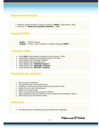 - 3 -
`
Arabic
English
Professional Activities
• Member, Royal Institution of Naval Architects, (RINA), Great Britain, 2003.
• Seminar in '' Water jet Propulsion Systems ", 2006.
Language Skills
Computer Skills
• Have ICDL (International Computer Driving License), 2009.
• Professional Dealing with Operating System XP/ Vista.
• Good dealing with computer software.
• Good dealing with AutoCAD (2-D).
• Good dealing with "ANASYS Program".
• Good dealing with "SAP2000" Program.
• Good dealing with "MATLAP" Program.
Personality Key Strength
• Have sense of leadership.
• Very good learner and troubleshooter.
• Ambitious, creative and posses excellent presentation skills.
• Ability to work under high pressure.
• Ability to be team player.
• High communication skills and self confidence.
• Have negotiation skills and ability to convey ideas and knowledge to others.
• Self-studying and self-starting ability.
• All references and certificates can be provided when requested.
References
: Mother Tongue.
: Fluent, (Have certificate in English Language TOEFL).
Mohammed El Malaki
 