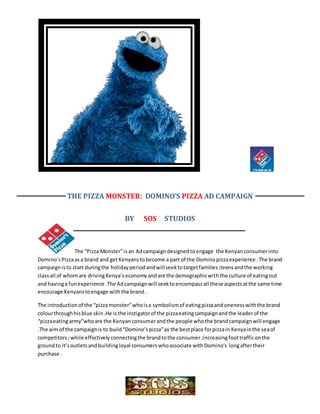 THE PIZZA MONSTER: DOMINO’S PIZZA AD CAMPAIGN
BY SOS STUDIOS
The “Pizza Monster”isan Adcampaigndesignedtoengage the Kenyanconsumerinto
Domino’sPizzaasa brand and getKenyans tobecome a part of the Dominopizzaexperience .The brand
campaignisto start duringthe holidayperiodandwillseektotargetfamilies;teensandthe working
classall of whomare drivingKenya’seconomyandare the demographicwiththe culture of eatingout
and havinga funexperience .The Adcampaignwill seektoencompassall theseaspectsatthe same time
encourage Kenyanstoengage withthe brand .
The introductionof the “pizza monster”whoisa symbolismof eatingpizzaand onenesswiththe brand
colourthroughhisblue skin.He is the instigatorof the pizzaeatingcampaignandthe leaderof the
“pizzaeatingarmy”whoare the Kenyanconsumerandthe people whothe brandcampaignwill engage
.The aim of the campaignis to build“Domino’spizza”as the bestplace forpizzain Kenyainthe seaof
competitors ;while effectivelyconnectingthe brandtothe consumer ;increasingfoottrafficonthe
groundto it’soutletsandbuildingloyal consumerswhoassociate with Domino’s longaftertheir
purchase .
 