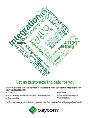 Let us customize the data for you!
Paycom provides standard services to take care of many types of file integrations and
conversions including:
 Health care
 401(K) /403(B) (census, contribution, loan, compensation) files
 Retirement plans
To find out more, ask your Paycom representative if we can interface with your preferred vendor.
 Insurance
 Time and labor management
 General Ledger
 
