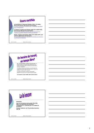 Le Certificate of Advanced Studies (CAS), 10 crédits
        ECTS, soit environ 300 heures de formation.
        Exemple CAS Personne-ressource pour l'intégration des MITIC
        dans l'enseignement

        Le Diploma of Advanced Studies (DAS) 30 crédits ECTS,
        soit environ 900 heures de formation.
        Exemple DAS Formation romande pour l'enseignement de
        l'économie familiale: Notions et techniques de base

        Master of Advanced Studies (MAS), 60 crédits ECTS, soit
        environ 1800 heures de formation.
        Exemple MAS Formation en direction d'institutions de formation
        et politique de l'éducation




30.01-3.02.2012                    Béatrice Engeli, directrice




                   Art. 121 Formation continue personnelle Par
                   année scolaire, un maître peut prendre sur son
                   horaire d'enseignement la moitié de sa formation
                   continue obligatoire
                   Le maître présente au directeur une demande de
                   congé dès que les dates de la formation continue à
                   laquelle il s'inscrit sont connues.
                   Le solde de formation continue individuelle
                   obligatoire est pris sur le travail librement géré.

                   Loi scolaire 12 juin 1984, état au 01.01.2011




30.01-3.02.2012                    Béatrice Engeli, directrice




                  Directives
                  Pour les formations post-grade CAS, DAS,
                  MAS, une décharge est attribuée à
                  l’enseignant-e: 1 période pour 10 crédits de
                  formation.
                  Pensum habituel: soit 25 périodes/semaine;
                  soit 28.




30.01-3.02.2012                    Béatrice Engeli, directrice




                                                                         3
 