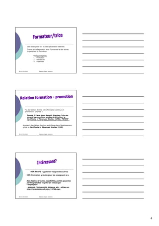 Des enseignant-e-s ou des spécialistes externes.
              Travail en collaboration avec l’Université et les autres
              organismes de formation.

                         Trois domaines
                         1. Formation
                         2. Recherche
                         3. Expertise




30.01-3.02.2012                    Béatrice Engeli, directrice




          Pas de relation directe entre formation continue et
          promotion « salariale ».

              Depuis 2-3 ans, pour devenir directeur/trice ou
              durant les premières années de direction: le
              Certificate of Advanced Studies (CAS) / FORDIF
              http://www.fordif.ch/fordif.nsf/vwbasedocuments/fdfdf01?OpenDocument&lng=fr



      Accéder à des tâches, fonction spécifiques dans l’établissement
      grâce au Certificate of Advanced Studies (CAS).



30.01-3.02.2012                    Béatrice Engeli, directrice




                   HEP: PRAFO = praticien-ne formateur/trice

             HEP: Formation gratuite pour les enseignant-e-s.


             Des dizaines d’autres possibilités, parfois payantes
             parfois gratuites ou prise en charge par
             l’employeur:
             - exemple l’Université à distance, etc. : offres sur
             http://orientation.ch/dyn/13798.aspx



30.01-3.02.2012                    Béatrice Engeli, directrice




                                                                                            4
 