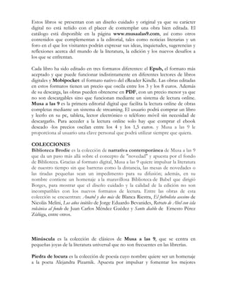 Estos libros se presentan con un diseño cuidado y original ya que su carácter
digital no está reñido con el placer de contemplar una obra bien editada. El
catálogo está disponible en la página www.musaalas9.com, así como otros
contenidos que complementan a la editorial, tales como noticias literarias y un
foro en el que los visitantes podrán expresar sus ideas, inquietudes, sugerencias y
reflexiones acerca del mundo de la literatura, la edición y los nuevos desafíos a
los que se enfrentan.

Cada libro ha sido editado en tres formatos diferentes: el Epub, el formato más
aceptado y que puede funcionar indistintamente en diferentes lectores de libros
digitales y Mobipocket: el formato nativo del eReader Kindle. Las obras editadas
en estos formatos tienen un precio que oscila entre los 3 y los 8 euros. Además
de su descarga, las obras pueden obtenerse en PDF, con un precio menor ya que
no son descargables sino que funcionan mediante un sistema de lectura online.
Musa a las 9 es la primera editorial digital que facilita la lectura online de obras
completas mediante un sistema de streaming. El usuario podrá comprar un libro
y leerlo en su pc, tableta, lector electrónico o teléfono móvil sin necesidad de
descargarlo. Para acceder a la lectura online solo hay que comprar el ebook
deseado -los precios oscilan entre los 4 y los 1,5 euros. y Musa a las 9 le
proporciona al usuario una clave personal que podrá utilizar siempre que quiera.

COLECCIONES
Biblioteca Brodie es la colección de narrativa contemporánea de Musa a las 9
que da un paso más allá sobre el concepto de "novedad" y apuesta por el fondo
de Biblioteca. Gracias al formato digital, Musa a las 9 quiere impulsar la literatura
de nuestro tiempo sin que barreras como la distancia, las mesas de novedades o
las tiradas pequeñas sean un impedimento para su difusión; además, en su
nombre contiene un homenaje a la maravillosa Biblioteca de Babel que dirigió
Borges, para mostrar que el diseño cuidado y la calidad de la edición no son
incompatibles con los nuevos formatos de lectura. Entre las obras de esta
colección se encuentran: Anatol y dos más de Blanca Riestra, El futbolista asesino de
Nicolás Melini, Los años inútiles de Jorge Eduardo Bevanides, Retrato de Abel con isla
volcánica al fondo de Juan Carlos Méndez Guédez y Santo diablo de Ernesto Pérez
Zúñiga, entre otros.



Minúscula es la colección de clásicos de Musa a las 9, que se centra en
pequeñas joyas de la literatura universal que no son frecuentes en las librerías.

Piedra de locura es la colección de poesía cuyo nombre quiere ser un homenaje
a la poeta Alejandra Pizarnik. Apuesta por impulsar y fomentar los mejores
 