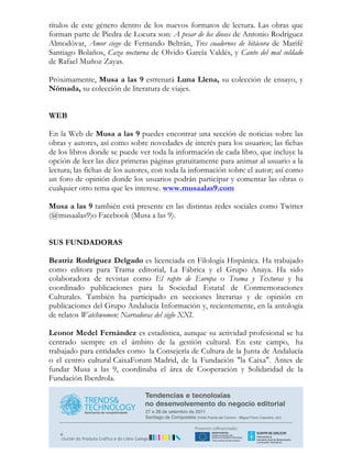 títulos de este género dentro de los nuevos formatos de lectura. Las obras que
forman parte de Piedra de Locura son: A pesar de los dioses de Antonio Rodríguez
Almodóvar, Amor ciego de Fernando Beltrán, Tres cuadernos de bitácora de Marifé
Santiago Bolaños, Caza nocturna de Olvido García Valdés, y Canto del mal soldado
de Rafael Muñoz Zayas.

Próximamente, Musa a las 9 estrenará Luna Llena, su colección de ensayo, y
Nómada, su colección de literatura de viajes.


WEB

En la Web de Musa a las 9 puedes encontrar una sección de noticias sobre las
obras y autores, así como sobre novedades de interés para los usuarios; las fichas
de los libros donde se puede ver toda la información de cada libro, que incluye la
opción de leer las diez primeras páginas gratuitamente para animar al usuario a la
lectura; las fichas de los autores, con toda la información sobre el autor; así como
un foro de opinión donde los usuarios podrán participar y comentar las obras o
cualquier otro tema que les interese. www.musaalas9.com

Musa a las 9 también está presente en las distintas redes sociales como Twitter
(@musaalas9)o Facebook (Musa a las 9).


SUS FUNDADORAS

Beatriz Rodríguez Delgado es licenciada en Filología Hispánica. Ha trabajado
como editora para Trama editorial, La Fábrica y el Grupo Anaya. Ha sido
colaboradora de revistas como El rapto de Europa o Trama y Texturas y ha
coordinado publicaciones para la Sociedad Estatal de Conmemoraciones
Culturales. También ha participado en secciones literarias y de opinión en
publicaciones del Grupo Andalucía Información y, recientemente, en la antología
de relatos Watchwomen: Narradoras del siglo XXI.

Leonor Medel Fernández es estadística, aunque su actividad profesional se ha
centrado siempre en el ámbito de la gestión cultural. En este campo, ha
trabajado para entidades como la Consejería de Cultura de la Junta de Andalucía
o el centro cultural CaixaForum Madrid, de la Fundación "la Caixa". Antes de
fundar Musa a las 9, coordinaba el área de Cooperación y Solidaridad de la
Fundación Iberdrola.
 