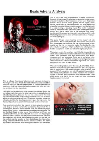 +-
This is one of the early advertisements for Beats headphones
featuring Dr Dre himself. The fact that he appeared on the adverts
ensured the audience that he approves of and uses the product
himself. He is also an iconic, globally famous rapper, which
attracts his fan base to the advertisement. His facial expression
gives off a focused and determined impression, just like he would
if he was creating or recording music. This shot is reasonably
close up. He makes direct eye contact to the centre of the screen,
almost as if he is staring right at the audience. This shows
confidence in his product, as he proudly wears it around his neck.
The highlights around his eyes connote excitement, as if his eyes
are really lighting up.
The quote “People aren’t hearing all the music” not only
personalises the advert by having the direct words from Dre, but
also guarantees the audience that the product will be of high
quality, just like it is in a recording studio. The fact that Dre has
also included his signature in itproves that he has actually claimed
that the headphones enable you to listen to high quality music.
The colours used in this advert are mainlyblacks,whites and reds,
which all have differentconnotations.Blacks represent wealth and
power, reds represent love and determination and whites
represent purity and goodness. These are all key factors in the
product as they give off a high-end, personal and good product.
These colours also echo the iconic beats logo, which has a black
background and a red ‘b’ in the middle.
The audience targeted could be classes A, B, C1 and C2. This is
because the impression given of this productis that it is a high end
pair of headphones. With quality comes a price, in which only
people with high paying jobs can afford. It appeals to succeeders,
who already have got status and control. However, this advert can
appeal to aspirers, who want status from designer labels. They
would aspire to be like Dr Dre and have a pair of the best quality
headphones on the market.
This is a Beats “Heartbeats” advertisement, a product designed by
Pop singer Lady Gaga. Firstly, the fact that Beats have expanded their
products from just over ear headphones to celebrity personalised
earphones show how popular the headphones are due to the fact that it
has stretched their line of products.
Lady Gaga has her earphones in her ears and her eyes are closed,like
she is listening to the music.Her facial expression suggests that she is
relaxed and peaceful, because she has her earphones in. Her white
hair colour fades into the white background,which is like she is almost
falling or submerging herself into it. The colour connotes peace and
relaxation, just like her facial expression. It gives the impression that
the sound quality is so good that it takes you to another dimension.
This advert contrasts from the majority of Beats advertisements as
Lady Gaga is a white woman who is endorsing the product. This is
countertypical, because all the adverts have only had black people
endorsing the product, it had been associated with black culture. The
fact that Lady Gaga is white opens the product up to different and
brand new ethnicities,and diversifies it.It also shows how the company
is racially diverse,just like how the product should appeal to everyone.
Because she is also female,the female demographic can now feel that
the products can be targeted at them. Lady Gaga also has quite a
young predominantly female fanbase. Because of this, this advert
would attract fans towards Beats,simplybecause their idol is featured.
Beats Adverts Analysis
 