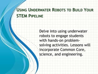 USING UNDERWATER ROBOTS TO BUILD YOUR
STEM PIPELINE
Delve into using underwater
robots to engage students
with hands-on problem-
solving activities. Lessons will
incorporate Common Core,
science, and engineering.
 
