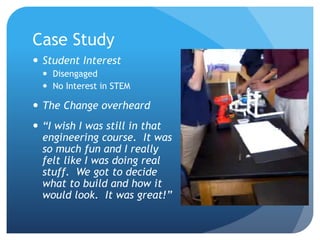 Case Study
 Student Interest
 Disengaged
 No Interest in STEM
 The Change overheard
 “I wish I was still in that
engineering course. It was
so much fun and I really
felt like I was doing real
stuff. We got to decide
what to build and how it
would look. It was great!”
 