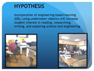 HYPOTHESIS
Incorporation of engineering-based learning
(EBL) using underwater robotics will increase
student interest in reading, researching,
writing, and exploring science and engineering.
 