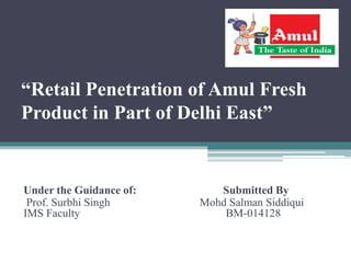 “Retail Penetration of Amul Fresh
Product in Part of Delhi East”
Under the Guidance of: Submitted By
Prof. Surbhi Singh Mohd Salman Siddiqui
IMS Faculty BM-014128
 