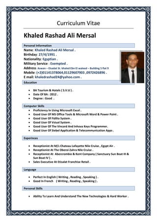 Last Updated July. 2013
Curriculum Vitae
Khaled Rashad Ali Mersal
Personal Information
Name: Khaled Rashad Ali Mersal .
Birthday: 27/4/1991 .
Nationality: Egyptian .
Military Service : Exempted .
Address: Aswan – Elsadat St. khaled Ebn El waleed – Building 5 flat 9
Mobile: (+2)01141378064,01129607903 ,0972426896 .
E mail: khaledrashad24@yahoo.com .
 BA Tourism & Hotels ( S.V.U ) .
 Date Of BA : 2012 .
 Degree : Good .
Computer Skills
 Proficiency In Using Microsoft Excel .
 Good User Of MS Office Tools & Microsoft Word & Power Point .
 Good User Of Fidilio System .
 Good User Of Vsiual System .
 Good User Of The Vincard And Inhova Keys Programmer.
 Good User Of Siebel Application & Telecommunication Apps .
Experinces
 Receptionist At M/s Chateau Lafayette Nile Cruise , Egypt Air .
 Receptionist At The Oberoi Zahra Nile Cruise .
 Receptionist At Abercrombie & Kent Company ( Sanctuary Sun Boat III &
Sun Boat IV ) .
 Sales Executive At Etisalat Franchise Retail .
Language
 Perfect In English ( Writing , Reading , Speaking ) .
 Good In French ( Writing , Reading , Speaking ) .
Personal Skills
 Ability To Learn And Understand The New Technologies & Hard Worker .
Education
 