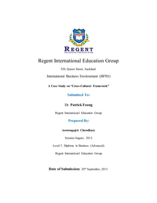 Regent International Education Group
520, Queen Street, Auckland.
International Business Environment (IB701)
A Case Study on “Cross-Cultural Framework”
Submitted To:
Dr. Patrick Foong
Regent International Education Group
Prepared By:
Aowrongajeb Chowdhury
Session-August, 2013.
Level-7, Diploma in Business (Advanced)
Regent International Education Group
Date of Submission: 20th September, 2013.
 