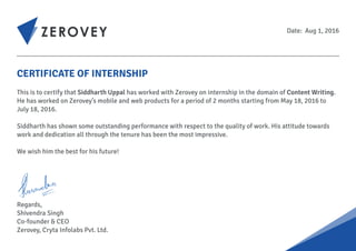 CERTIFICATE OF INTERNSHIP
This is to certify that Siddharth Uppal has worked with Zerovey on internship in the domain of Content Writing.
He has worked on Zerovey’s mobile and web products for a period of 2 months starting from May 18, 2016 to
July 18, 2016.
Siddharth has shown some outstanding performance with respect to the quality of work. His attitude towards
work and dedication all through the tenure has been the most impressive.
We wish him the best for his future!
Regards,
Shivendra Singh
Co-founder & CEO
Zerovey, Cryta Infolabs Pvt. Ltd.
Date: Aug 1, 2016
 