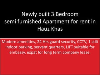 Newly built 3 Bedroom
semi furnished Apartment for rent in
Hauz Khas
Modern amenities, 24 Hrs guard security, CCTV, 1 stilt
indoor parking, servant quarters, LIFT suitable for
embassy, expat for long term company lease.
 