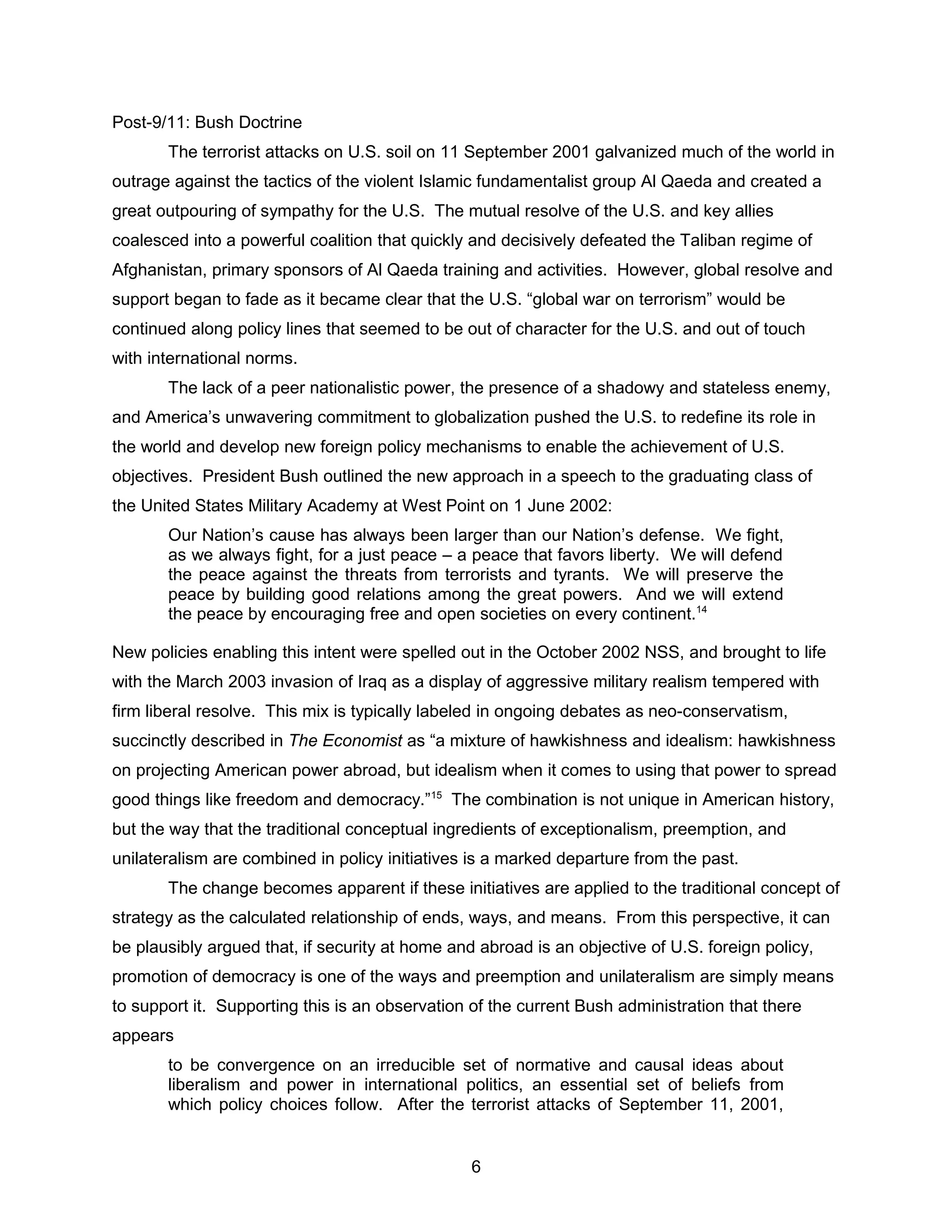 Post-9/11: Bush Doctrine
The terrorist attacks on U.S. soil on 11 September 2001 galvanized much of the world in
outrage against the tactics of the violent Islamic fundamentalist group Al Qaeda and created a
great outpouring of sympathy for the U.S. The mutual resolve of the U.S. and key allies
coalesced into a powerful coalition that quickly and decisively defeated the Taliban regime of
Afghanistan, primary sponsors of Al Qaeda training and activities. However, global resolve and
support began to fade as it became clear that the U.S. “global war on terrorism” would be
continued along policy lines that seemed to be out of character for the U.S. and out of touch
with international norms.
The lack of a peer nationalistic power, the presence of a shadowy and stateless enemy,
and America’s unwavering commitment to globalization pushed the U.S. to redefine its role in
the world and develop new foreign policy mechanisms to enable the achievement of U.S.
objectives. President Bush outlined the new approach in a speech to the graduating class of
the United States Military Academy at West Point on 1 June 2002:
Our Nation’s cause has always been larger than our Nation’s defense. We fight,
as we always fight, for a just peace – a peace that favors liberty. We will defend
the peace against the threats from terrorists and tyrants. We will preserve the
peace by building good relations among the great powers. And we will extend
the peace by encouraging free and open societies on every continent.14
New policies enabling this intent were spelled out in the October 2002 NSS, and brought to life
with the March 2003 invasion of Iraq as a display of aggressive military realism tempered with
firm liberal resolve. This mix is typically labeled in ongoing debates as neo-conservatism,
succinctly described in The Economist as “a mixture of hawkishness and idealism: hawkishness
on projecting American power abroad, but idealism when it comes to using that power to spread
good things like freedom and democracy.”15
The combination is not unique in American history,
but the way that the traditional conceptual ingredients of exceptionalism, preemption, and
unilateralism are combined in policy initiatives is a marked departure from the past.
The change becomes apparent if these initiatives are applied to the traditional concept of
strategy as the calculated relationship of ends, ways, and means. From this perspective, it can
be plausibly argued that, if security at home and abroad is an objective of U.S. foreign policy,
promotion of democracy is one of the ways and preemption and unilateralism are simply means
to support it. Supporting this is an observation of the current Bush administration that there
appears
to be convergence on an irreducible set of normative and causal ideas about
liberalism and power in international politics, an essential set of beliefs from
which policy choices follow. After the terrorist attacks of September 11, 2001,
6
 