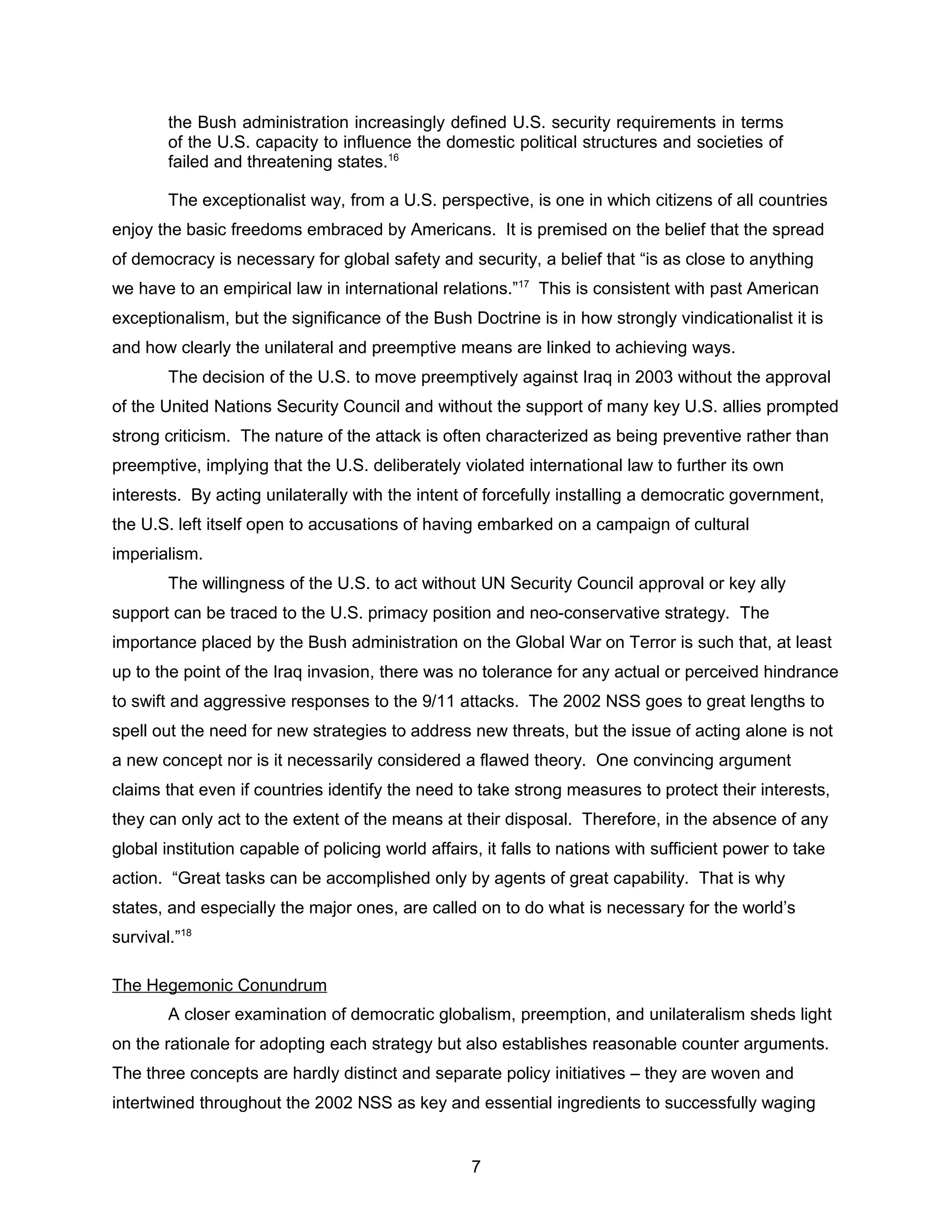 the Bush administration increasingly defined U.S. security requirements in terms
of the U.S. capacity to influence the domestic political structures and societies of
failed and threatening states.16
The exceptionalist way, from a U.S. perspective, is one in which citizens of all countries
enjoy the basic freedoms embraced by Americans. It is premised on the belief that the spread
of democracy is necessary for global safety and security, a belief that “is as close to anything
we have to an empirical law in international relations.”17
This is consistent with past American
exceptionalism, but the significance of the Bush Doctrine is in how strongly vindicationalist it is
and how clearly the unilateral and preemptive means are linked to achieving ways.
The decision of the U.S. to move preemptively against Iraq in 2003 without the approval
of the United Nations Security Council and without the support of many key U.S. allies prompted
strong criticism. The nature of the attack is often characterized as being preventive rather than
preemptive, implying that the U.S. deliberately violated international law to further its own
interests. By acting unilaterally with the intent of forcefully installing a democratic government,
the U.S. left itself open to accusations of having embarked on a campaign of cultural
imperialism.
The willingness of the U.S. to act without UN Security Council approval or key ally
support can be traced to the U.S. primacy position and neo-conservative strategy. The
importance placed by the Bush administration on the Global War on Terror is such that, at least
up to the point of the Iraq invasion, there was no tolerance for any actual or perceived hindrance
to swift and aggressive responses to the 9/11 attacks. The 2002 NSS goes to great lengths to
spell out the need for new strategies to address new threats, but the issue of acting alone is not
a new concept nor is it necessarily considered a flawed theory. One convincing argument
claims that even if countries identify the need to take strong measures to protect their interests,
they can only act to the extent of the means at their disposal. Therefore, in the absence of any
global institution capable of policing world affairs, it falls to nations with sufficient power to take
action. “Great tasks can be accomplished only by agents of great capability. That is why
states, and especially the major ones, are called on to do what is necessary for the world’s
survival.”18
The Hegemonic Conundrum
A closer examination of democratic globalism, preemption, and unilateralism sheds light
on the rationale for adopting each strategy but also establishes reasonable counter arguments.
The three concepts are hardly distinct and separate policy initiatives – they are woven and
intertwined throughout the 2002 NSS as key and essential ingredients to successfully waging
7
 