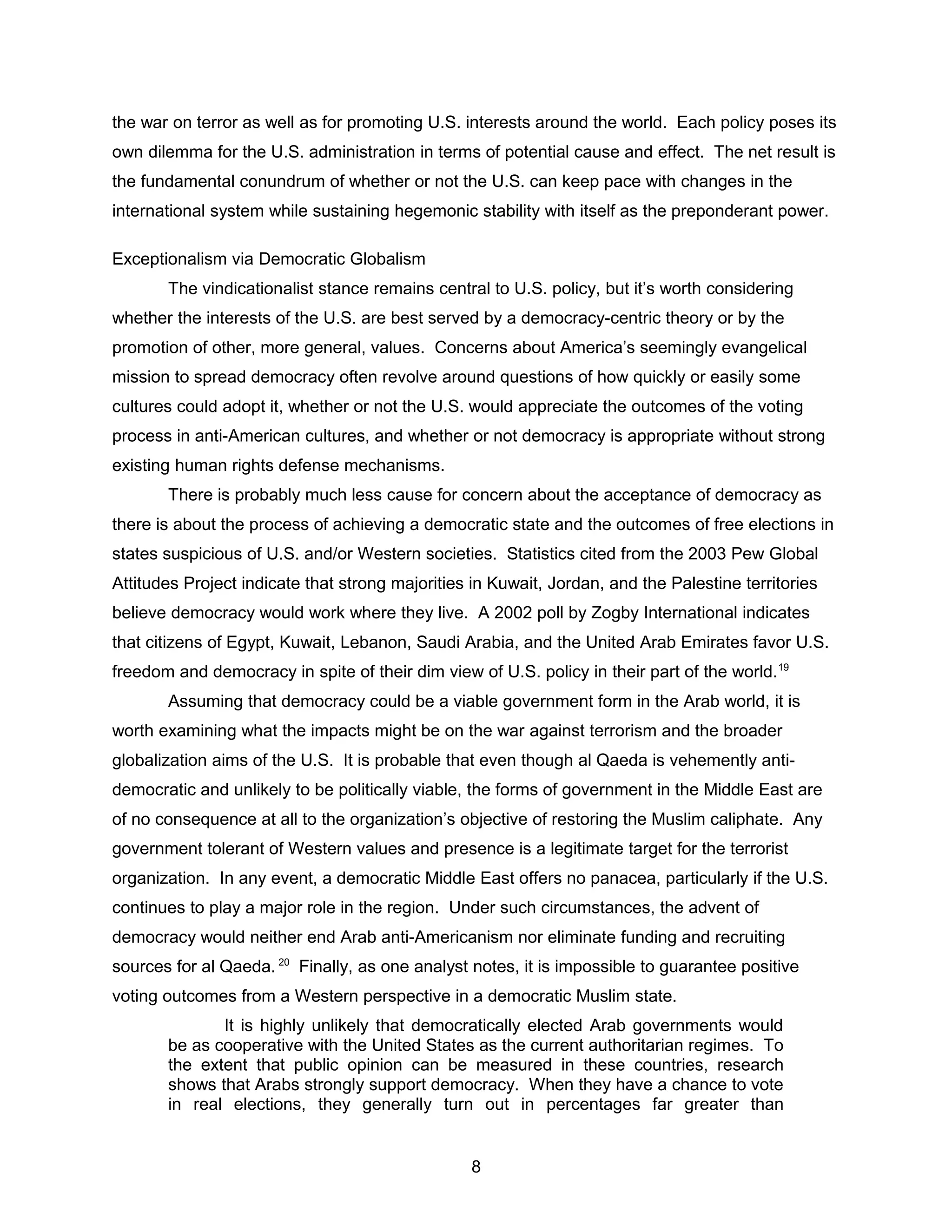 the war on terror as well as for promoting U.S. interests around the world. Each policy poses its
own dilemma for the U.S. administration in terms of potential cause and effect. The net result is
the fundamental conundrum of whether or not the U.S. can keep pace with changes in the
international system while sustaining hegemonic stability with itself as the preponderant power.
Exceptionalism via Democratic Globalism
The vindicationalist stance remains central to U.S. policy, but it’s worth considering
whether the interests of the U.S. are best served by a democracy-centric theory or by the
promotion of other, more general, values. Concerns about America’s seemingly evangelical
mission to spread democracy often revolve around questions of how quickly or easily some
cultures could adopt it, whether or not the U.S. would appreciate the outcomes of the voting
process in anti-American cultures, and whether or not democracy is appropriate without strong
existing human rights defense mechanisms.
There is probably much less cause for concern about the acceptance of democracy as
there is about the process of achieving a democratic state and the outcomes of free elections in
states suspicious of U.S. and/or Western societies. Statistics cited from the 2003 Pew Global
Attitudes Project indicate that strong majorities in Kuwait, Jordan, and the Palestine territories
believe democracy would work where they live. A 2002 poll by Zogby International indicates
that citizens of Egypt, Kuwait, Lebanon, Saudi Arabia, and the United Arab Emirates favor U.S.
freedom and democracy in spite of their dim view of U.S. policy in their part of the world.19
Assuming that democracy could be a viable government form in the Arab world, it is
worth examining what the impacts might be on the war against terrorism and the broader
globalization aims of the U.S. It is probable that even though al Qaeda is vehemently anti-
democratic and unlikely to be politically viable, the forms of government in the Middle East are
of no consequence at all to the organization’s objective of restoring the Muslim caliphate. Any
government tolerant of Western values and presence is a legitimate target for the terrorist
organization. In any event, a democratic Middle East offers no panacea, particularly if the U.S.
continues to play a major role in the region. Under such circumstances, the advent of
democracy would neither end Arab anti-Americanism nor eliminate funding and recruiting
sources for al Qaeda. 20
Finally, as one analyst notes, it is impossible to guarantee positive
voting outcomes from a Western perspective in a democratic Muslim state.
It is highly unlikely that democratically elected Arab governments would
be as cooperative with the United States as the current authoritarian regimes. To
the extent that public opinion can be measured in these countries, research
shows that Arabs strongly support democracy. When they have a chance to vote
in real elections, they generally turn out in percentages far greater than
8
 