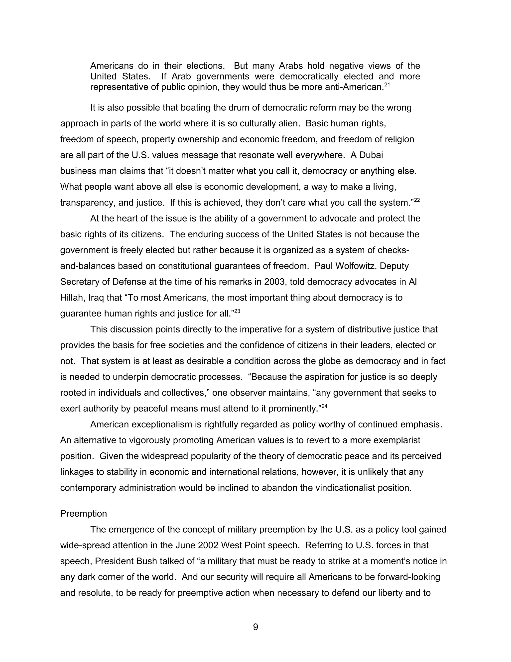 Americans do in their elections. But many Arabs hold negative views of the
United States. If Arab governments were democratically elected and more
representative of public opinion, they would thus be more anti-American.21
It is also possible that beating the drum of democratic reform may be the wrong
approach in parts of the world where it is so culturally alien. Basic human rights,
freedom of speech, property ownership and economic freedom, and freedom of religion
are all part of the U.S. values message that resonate well everywhere. A Dubai
business man claims that “it doesn’t matter what you call it, democracy or anything else.
What people want above all else is economic development, a way to make a living,
transparency, and justice. If this is achieved, they don’t care what you call the system.”22
At the heart of the issue is the ability of a government to advocate and protect the
basic rights of its citizens. The enduring success of the United States is not because the
government is freely elected but rather because it is organized as a system of checks-
and-balances based on constitutional guarantees of freedom. Paul Wolfowitz, Deputy
Secretary of Defense at the time of his remarks in 2003, told democracy advocates in Al
Hillah, Iraq that “To most Americans, the most important thing about democracy is to
guarantee human rights and justice for all.”23
This discussion points directly to the imperative for a system of distributive justice that
provides the basis for free societies and the confidence of citizens in their leaders, elected or
not. That system is at least as desirable a condition across the globe as democracy and in fact
is needed to underpin democratic processes. “Because the aspiration for justice is so deeply
rooted in individuals and collectives,” one observer maintains, “any government that seeks to
exert authority by peaceful means must attend to it prominently.”24
American exceptionalism is rightfully regarded as policy worthy of continued emphasis.
An alternative to vigorously promoting American values is to revert to a more exemplarist
position. Given the widespread popularity of the theory of democratic peace and its perceived
linkages to stability in economic and international relations, however, it is unlikely that any
contemporary administration would be inclined to abandon the vindicationalist position.
Preemption
The emergence of the concept of military preemption by the U.S. as a policy tool gained
wide-spread attention in the June 2002 West Point speech. Referring to U.S. forces in that
speech, President Bush talked of “a military that must be ready to strike at a moment’s notice in
any dark corner of the world. And our security will require all Americans to be forward-looking
and resolute, to be ready for preemptive action when necessary to defend our liberty and to
9
 