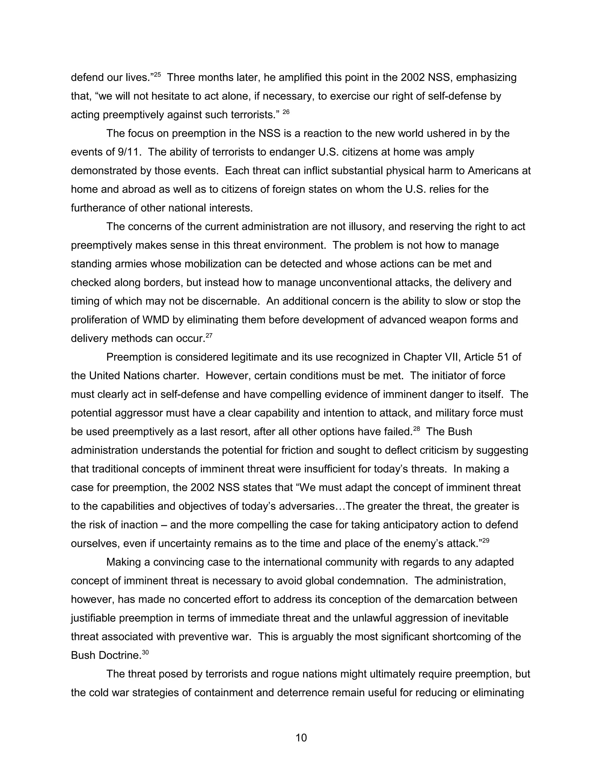 defend our lives.”25
Three months later, he amplified this point in the 2002 NSS, emphasizing
that, “we will not hesitate to act alone, if necessary, to exercise our right of self-defense by
acting preemptively against such terrorists.” 26
The focus on preemption in the NSS is a reaction to the new world ushered in by the
events of 9/11. The ability of terrorists to endanger U.S. citizens at home was amply
demonstrated by those events. Each threat can inflict substantial physical harm to Americans at
home and abroad as well as to citizens of foreign states on whom the U.S. relies for the
furtherance of other national interests.
The concerns of the current administration are not illusory, and reserving the right to act
preemptively makes sense in this threat environment. The problem is not how to manage
standing armies whose mobilization can be detected and whose actions can be met and
checked along borders, but instead how to manage unconventional attacks, the delivery and
timing of which may not be discernable. An additional concern is the ability to slow or stop the
proliferation of WMD by eliminating them before development of advanced weapon forms and
delivery methods can occur.27
Preemption is considered legitimate and its use recognized in Chapter VII, Article 51 of
the United Nations charter. However, certain conditions must be met. The initiator of force
must clearly act in self-defense and have compelling evidence of imminent danger to itself. The
potential aggressor must have a clear capability and intention to attack, and military force must
be used preemptively as a last resort, after all other options have failed.28
The Bush
administration understands the potential for friction and sought to deflect criticism by suggesting
that traditional concepts of imminent threat were insufficient for today’s threats. In making a
case for preemption, the 2002 NSS states that “We must adapt the concept of imminent threat
to the capabilities and objectives of today’s adversaries…The greater the threat, the greater is
the risk of inaction – and the more compelling the case for taking anticipatory action to defend
ourselves, even if uncertainty remains as to the time and place of the enemy’s attack.”29
Making a convincing case to the international community with regards to any adapted
concept of imminent threat is necessary to avoid global condemnation. The administration,
however, has made no concerted effort to address its conception of the demarcation between
justifiable preemption in terms of immediate threat and the unlawful aggression of inevitable
threat associated with preventive war. This is arguably the most significant shortcoming of the
Bush Doctrine.30
The threat posed by terrorists and rogue nations might ultimately require preemption, but
the cold war strategies of containment and deterrence remain useful for reducing or eliminating
10
 