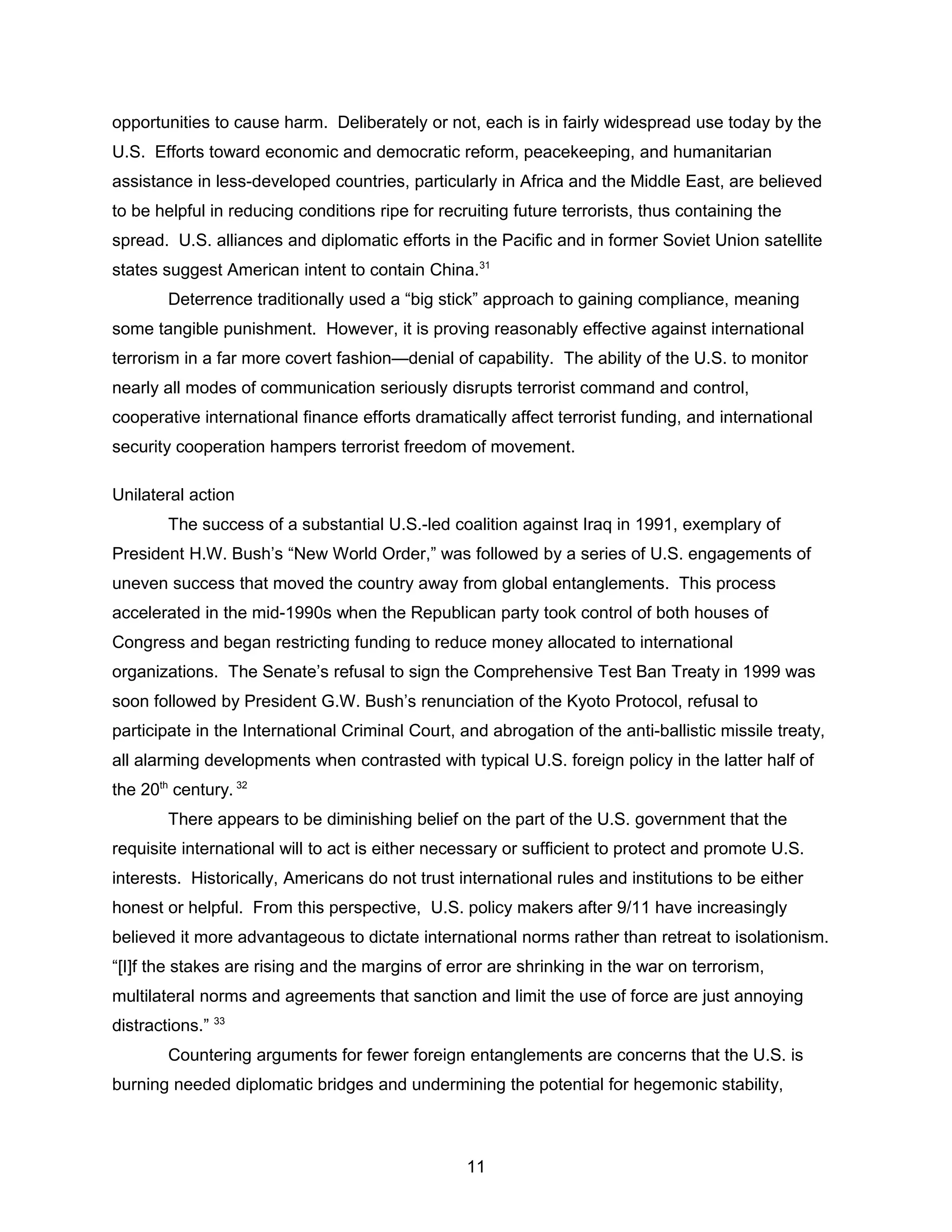 opportunities to cause harm. Deliberately or not, each is in fairly widespread use today by the
U.S. Efforts toward economic and democratic reform, peacekeeping, and humanitarian
assistance in less-developed countries, particularly in Africa and the Middle East, are believed
to be helpful in reducing conditions ripe for recruiting future terrorists, thus containing the
spread. U.S. alliances and diplomatic efforts in the Pacific and in former Soviet Union satellite
states suggest American intent to contain China.31
Deterrence traditionally used a “big stick” approach to gaining compliance, meaning
some tangible punishment. However, it is proving reasonably effective against international
terrorism in a far more covert fashion—denial of capability. The ability of the U.S. to monitor
nearly all modes of communication seriously disrupts terrorist command and control,
cooperative international finance efforts dramatically affect terrorist funding, and international
security cooperation hampers terrorist freedom of movement.
Unilateral action
The success of a substantial U.S.-led coalition against Iraq in 1991, exemplary of
President H.W. Bush’s “New World Order,” was followed by a series of U.S. engagements of
uneven success that moved the country away from global entanglements. This process
accelerated in the mid-1990s when the Republican party took control of both houses of
Congress and began restricting funding to reduce money allocated to international
organizations. The Senate’s refusal to sign the Comprehensive Test Ban Treaty in 1999 was
soon followed by President G.W. Bush’s renunciation of the Kyoto Protocol, refusal to
participate in the International Criminal Court, and abrogation of the anti-ballistic missile treaty,
all alarming developments when contrasted with typical U.S. foreign policy in the latter half of
the 20th
century. 32
There appears to be diminishing belief on the part of the U.S. government that the
requisite international will to act is either necessary or sufficient to protect and promote U.S.
interests. Historically, Americans do not trust international rules and institutions to be either
honest or helpful. From this perspective, U.S. policy makers after 9/11 have increasingly
believed it more advantageous to dictate international norms rather than retreat to isolationism.
“[I]f the stakes are rising and the margins of error are shrinking in the war on terrorism,
multilateral norms and agreements that sanction and limit the use of force are just annoying
distractions.” 33
Countering arguments for fewer foreign entanglements are concerns that the U.S. is
burning needed diplomatic bridges and undermining the potential for hegemonic stability,
11
 
