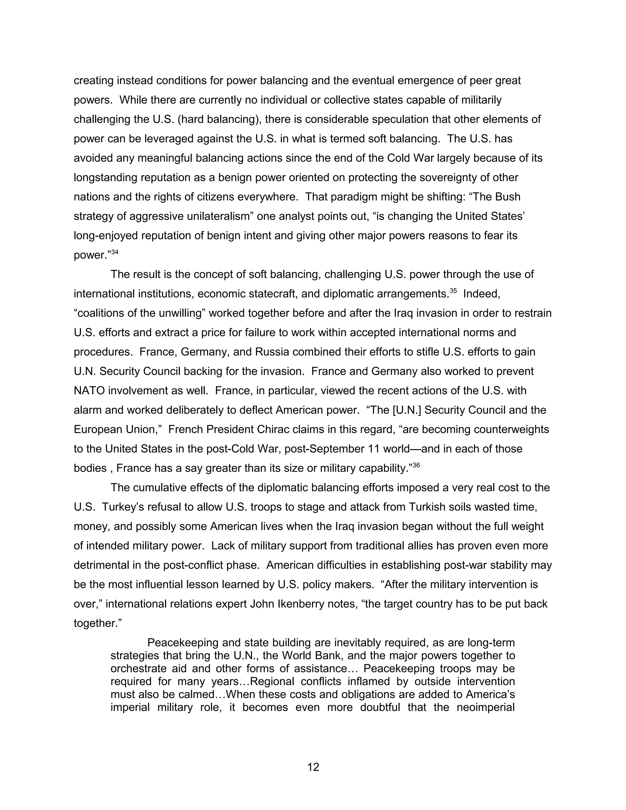 creating instead conditions for power balancing and the eventual emergence of peer great
powers. While there are currently no individual or collective states capable of militarily
challenging the U.S. (hard balancing), there is considerable speculation that other elements of
power can be leveraged against the U.S. in what is termed soft balancing. The U.S. has
avoided any meaningful balancing actions since the end of the Cold War largely because of its
longstanding reputation as a benign power oriented on protecting the sovereignty of other
nations and the rights of citizens everywhere. That paradigm might be shifting: “The Bush
strategy of aggressive unilateralism” one analyst points out, “is changing the United States’
long-enjoyed reputation of benign intent and giving other major powers reasons to fear its
power.”34
The result is the concept of soft balancing, challenging U.S. power through the use of
international institutions, economic statecraft, and diplomatic arrangements.35
Indeed,
“coalitions of the unwilling” worked together before and after the Iraq invasion in order to restrain
U.S. efforts and extract a price for failure to work within accepted international norms and
procedures. France, Germany, and Russia combined their efforts to stifle U.S. efforts to gain
U.N. Security Council backing for the invasion. France and Germany also worked to prevent
NATO involvement as well. France, in particular, viewed the recent actions of the U.S. with
alarm and worked deliberately to deflect American power. “The [U.N.] Security Council and the
European Union,” French President Chirac claims in this regard, “are becoming counterweights
to the United States in the post-Cold War, post-September 11 world—and in each of those
bodies , France has a say greater than its size or military capability.”36
The cumulative effects of the diplomatic balancing efforts imposed a very real cost to the
U.S. Turkey’s refusal to allow U.S. troops to stage and attack from Turkish soils wasted time,
money, and possibly some American lives when the Iraq invasion began without the full weight
of intended military power. Lack of military support from traditional allies has proven even more
detrimental in the post-conflict phase. American difficulties in establishing post-war stability may
be the most influential lesson learned by U.S. policy makers. “After the military intervention is
over,” international relations expert John Ikenberry notes, “the target country has to be put back
together.”
Peacekeeping and state building are inevitably required, as are long-term
strategies that bring the U.N., the World Bank, and the major powers together to
orchestrate aid and other forms of assistance… Peacekeeping troops may be
required for many years…Regional conflicts inflamed by outside intervention
must also be calmed…When these costs and obligations are added to America’s
imperial military role, it becomes even more doubtful that the neoimperial
12
 