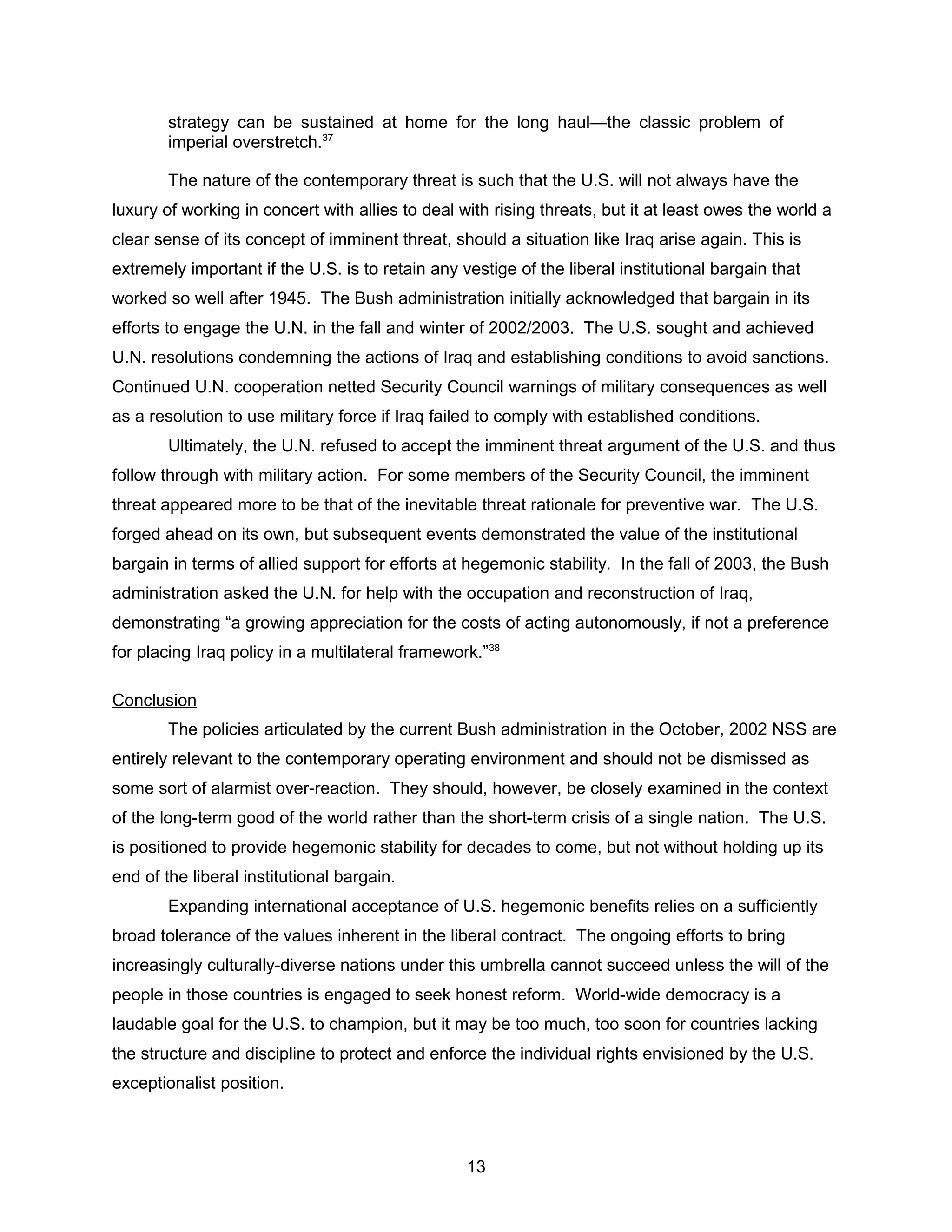 strategy can be sustained at home for the long haul—the classic problem of
imperial overstretch.37
The nature of the contemporary threat is such that the U.S. will not always have the
luxury of working in concert with allies to deal with rising threats, but it at least owes the world a
clear sense of its concept of imminent threat, should a situation like Iraq arise again. This is
extremely important if the U.S. is to retain any vestige of the liberal institutional bargain that
worked so well after 1945. The Bush administration initially acknowledged that bargain in its
efforts to engage the U.N. in the fall and winter of 2002/2003. The U.S. sought and achieved
U.N. resolutions condemning the actions of Iraq and establishing conditions to avoid sanctions.
Continued U.N. cooperation netted Security Council warnings of military consequences as well
as a resolution to use military force if Iraq failed to comply with established conditions.
Ultimately, the U.N. refused to accept the imminent threat argument of the U.S. and thus
follow through with military action. For some members of the Security Council, the imminent
threat appeared more to be that of the inevitable threat rationale for preventive war. The U.S.
forged ahead on its own, but subsequent events demonstrated the value of the institutional
bargain in terms of allied support for efforts at hegemonic stability. In the fall of 2003, the Bush
administration asked the U.N. for help with the occupation and reconstruction of Iraq,
demonstrating “a growing appreciation for the costs of acting autonomously, if not a preference
for placing Iraq policy in a multilateral framework.”38
Conclusion
The policies articulated by the current Bush administration in the October, 2002 NSS are
entirely relevant to the contemporary operating environment and should not be dismissed as
some sort of alarmist over-reaction. They should, however, be closely examined in the context
of the long-term good of the world rather than the short-term crisis of a single nation. The U.S.
is positioned to provide hegemonic stability for decades to come, but not without holding up its
end of the liberal institutional bargain.
Expanding international acceptance of U.S. hegemonic benefits relies on a sufficiently
broad tolerance of the values inherent in the liberal contract. The ongoing efforts to bring
increasingly culturally-diverse nations under this umbrella cannot succeed unless the will of the
people in those countries is engaged to seek honest reform. World-wide democracy is a
laudable goal for the U.S. to champion, but it may be too much, too soon for countries lacking
the structure and discipline to protect and enforce the individual rights envisioned by the U.S.
exceptionalist position.
13
 