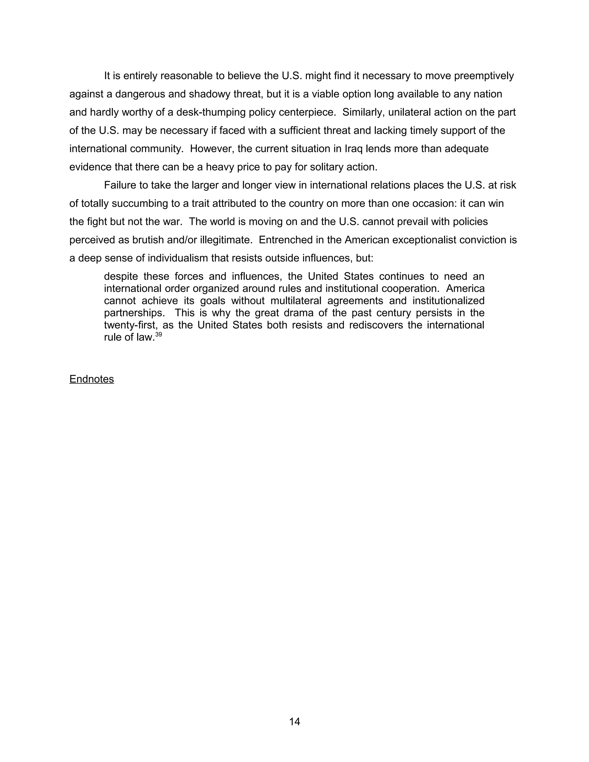It is entirely reasonable to believe the U.S. might find it necessary to move preemptively
against a dangerous and shadowy threat, but it is a viable option long available to any nation
and hardly worthy of a desk-thumping policy centerpiece. Similarly, unilateral action on the part
of the U.S. may be necessary if faced with a sufficient threat and lacking timely support of the
international community. However, the current situation in Iraq lends more than adequate
evidence that there can be a heavy price to pay for solitary action.
Failure to take the larger and longer view in international relations places the U.S. at risk
of totally succumbing to a trait attributed to the country on more than one occasion: it can win
the fight but not the war. The world is moving on and the U.S. cannot prevail with policies
perceived as brutish and/or illegitimate. Entrenched in the American exceptionalist conviction is
a deep sense of individualism that resists outside influences, but:
despite these forces and influences, the United States continues to need an
international order organized around rules and institutional cooperation. America
cannot achieve its goals without multilateral agreements and institutionalized
partnerships. This is why the great drama of the past century persists in the
twenty-first, as the United States both resists and rediscovers the international
rule of law.39
Endnotes
14
 