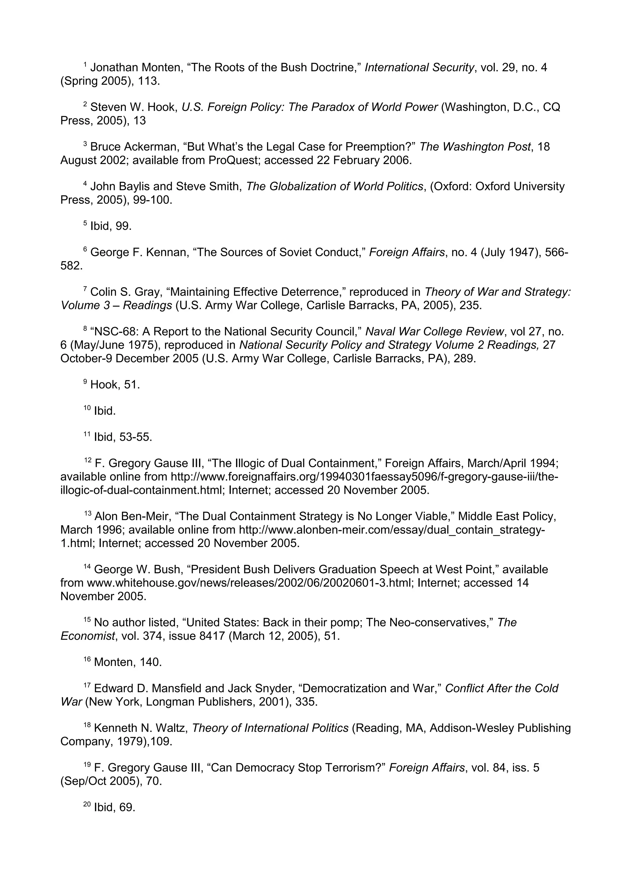 1
Jonathan Monten, “The Roots of the Bush Doctrine,” International Security, vol. 29, no. 4
(Spring 2005), 113.
2
Steven W. Hook, U.S. Foreign Policy: The Paradox of World Power (Washington, D.C., CQ
Press, 2005), 13
3
Bruce Ackerman, “But What’s the Legal Case for Preemption?” The Washington Post, 18
August 2002; available from ProQuest; accessed 22 February 2006.
4
John Baylis and Steve Smith, The Globalization of World Politics, (Oxford: Oxford University
Press, 2005), 99-100.
5
Ibid, 99.
6
George F. Kennan, “The Sources of Soviet Conduct,” Foreign Affairs, no. 4 (July 1947), 566-
582.
7
Colin S. Gray, “Maintaining Effective Deterrence,” reproduced in Theory of War and Strategy:
Volume 3 – Readings (U.S. Army War College, Carlisle Barracks, PA, 2005), 235.
8
“NSC-68: A Report to the National Security Council,” Naval War College Review, vol 27, no.
6 (May/June 1975), reproduced in National Security Policy and Strategy Volume 2 Readings, 27
October-9 December 2005 (U.S. Army War College, Carlisle Barracks, PA), 289.
9
Hook, 51.
10
Ibid.
11
Ibid, 53-55.
12
F. Gregory Gause III, “The Illogic of Dual Containment,” Foreign Affairs, March/April 1994;
available online from http://www.foreignaffairs.org/19940301faessay5096/f-gregory-gause-iii/the-
illogic-of-dual-containment.html; Internet; accessed 20 November 2005.
13
Alon Ben-Meir, “The Dual Containment Strategy is No Longer Viable,” Middle East Policy,
March 1996; available online from http://www.alonben-meir.com/essay/dual_contain_strategy-
1.html; Internet; accessed 20 November 2005.
14
George W. Bush, “President Bush Delivers Graduation Speech at West Point,” available
from www.whitehouse.gov/news/releases/2002/06/20020601-3.html; Internet; accessed 14
November 2005.
15
No author listed, “United States: Back in their pomp; The Neo-conservatives,” The
Economist, vol. 374, issue 8417 (March 12, 2005), 51.
16
Monten, 140.
17
Edward D. Mansfield and Jack Snyder, “Democratization and War,” Conflict After the Cold
War (New York, Longman Publishers, 2001), 335.
18
Kenneth N. Waltz, Theory of International Politics (Reading, MA, Addison-Wesley Publishing
Company, 1979),109.
19
F. Gregory Gause III, “Can Democracy Stop Terrorism?” Foreign Affairs, vol. 84, iss. 5
(Sep/Oct 2005), 70.
20
Ibid, 69.
 