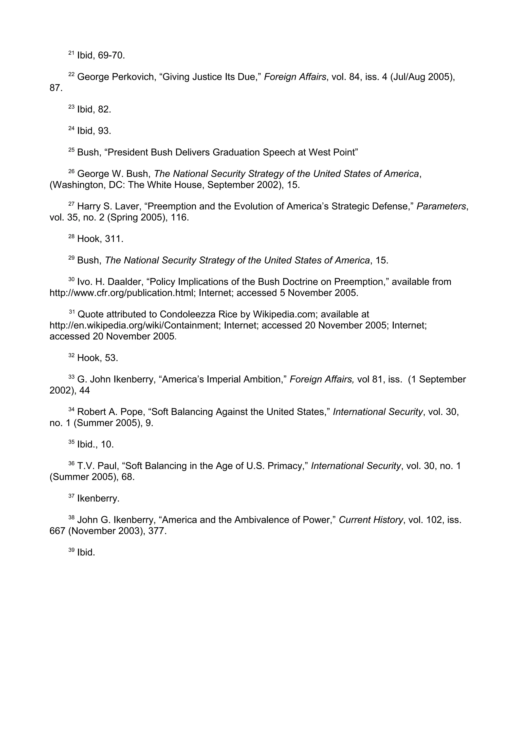 21
Ibid, 69-70.
22
George Perkovich, “Giving Justice Its Due,” Foreign Affairs, vol. 84, iss. 4 (Jul/Aug 2005),
87.
23
Ibid, 82.
24
Ibid, 93.
25
Bush, “President Bush Delivers Graduation Speech at West Point”
26
George W. Bush, The National Security Strategy of the United States of America,
(Washington, DC: The White House, September 2002), 15.
27
Harry S. Laver, “Preemption and the Evolution of America’s Strategic Defense,” Parameters,
vol. 35, no. 2 (Spring 2005), 116.
28
Hook, 311.
29
Bush, The National Security Strategy of the United States of America, 15.
30
Ivo. H. Daalder, “Policy Implications of the Bush Doctrine on Preemption,” available from
http://www.cfr.org/publication.html; Internet; accessed 5 November 2005.
31
Quote attributed to Condoleezza Rice by Wikipedia.com; available at
http://en.wikipedia.org/wiki/Containment; Internet; accessed 20 November 2005; Internet;
accessed 20 November 2005.
32
Hook, 53.
33
G. John Ikenberry, “America’s Imperial Ambition,” Foreign Affairs, vol 81, iss. (1 September
2002), 44
34
Robert A. Pope, “Soft Balancing Against the United States,” International Security, vol. 30,
no. 1 (Summer 2005), 9.
35
Ibid., 10.
36
T.V. Paul, “Soft Balancing in the Age of U.S. Primacy,” International Security, vol. 30, no. 1
(Summer 2005), 68.
37
Ikenberry.
38
John G. Ikenberry, “America and the Ambivalence of Power,” Current History, vol. 102, iss.
667 (November 2003), 377.
39
Ibid.
 