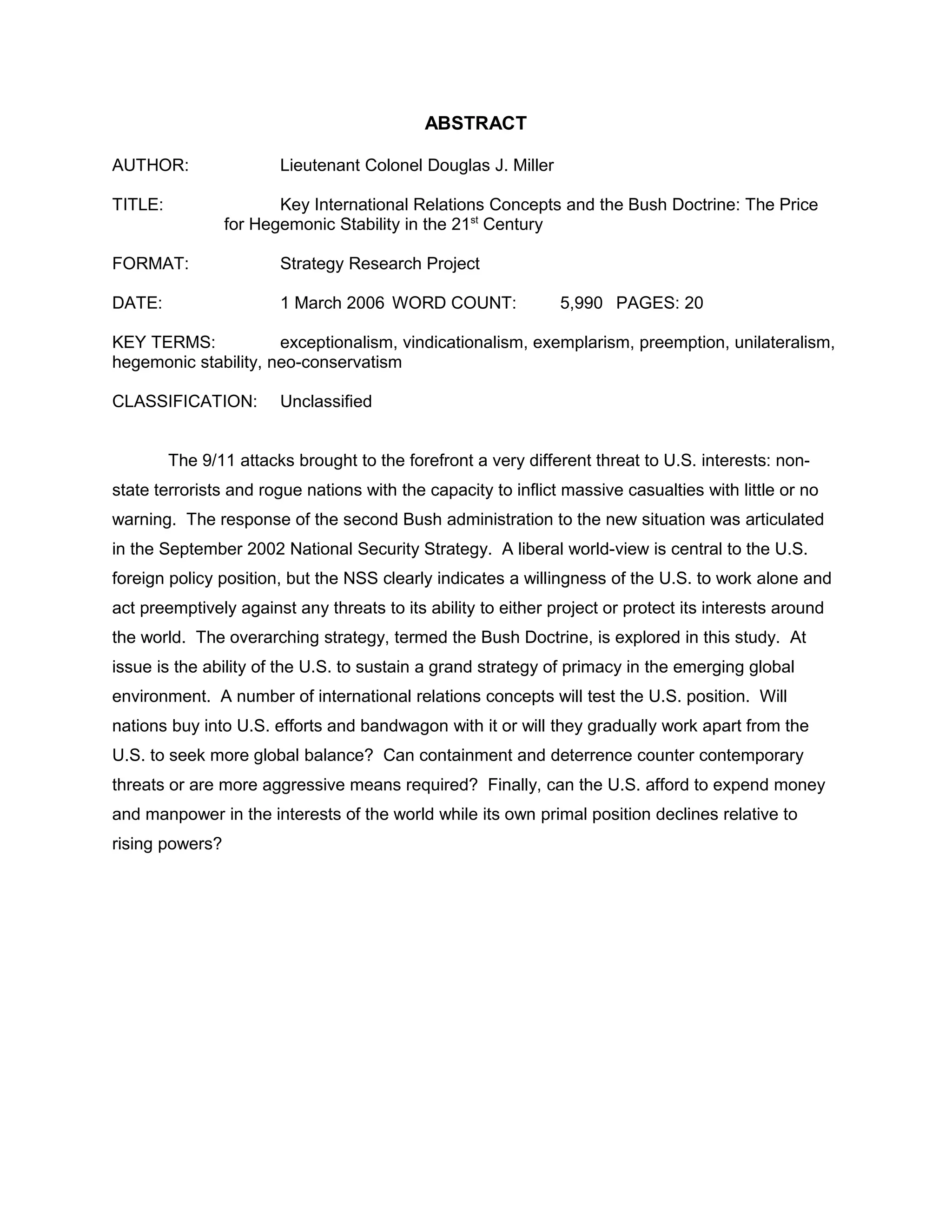ABSTRACT
AUTHOR: Lieutenant Colonel Douglas J. Miller
TITLE: Key International Relations Concepts and the Bush Doctrine: The Price
for Hegemonic Stability in the 21st
Century
FORMAT: Strategy Research Project
DATE: 1 March 2006 WORD COUNT: 5,990 PAGES: 20
KEY TERMS: exceptionalism, vindicationalism, exemplarism, preemption, unilateralism,
hegemonic stability, neo-conservatism
CLASSIFICATION: Unclassified
The 9/11 attacks brought to the forefront a very different threat to U.S. interests: non-
state terrorists and rogue nations with the capacity to inflict massive casualties with little or no
warning. The response of the second Bush administration to the new situation was articulated
in the September 2002 National Security Strategy. A liberal world-view is central to the U.S.
foreign policy position, but the NSS clearly indicates a willingness of the U.S. to work alone and
act preemptively against any threats to its ability to either project or protect its interests around
the world. The overarching strategy, termed the Bush Doctrine, is explored in this study. At
issue is the ability of the U.S. to sustain a grand strategy of primacy in the emerging global
environment. A number of international relations concepts will test the U.S. position. Will
nations buy into U.S. efforts and bandwagon with it or will they gradually work apart from the
U.S. to seek more global balance? Can containment and deterrence counter contemporary
threats or are more aggressive means required? Finally, can the U.S. afford to expend money
and manpower in the interests of the world while its own primal position declines relative to
rising powers?
 