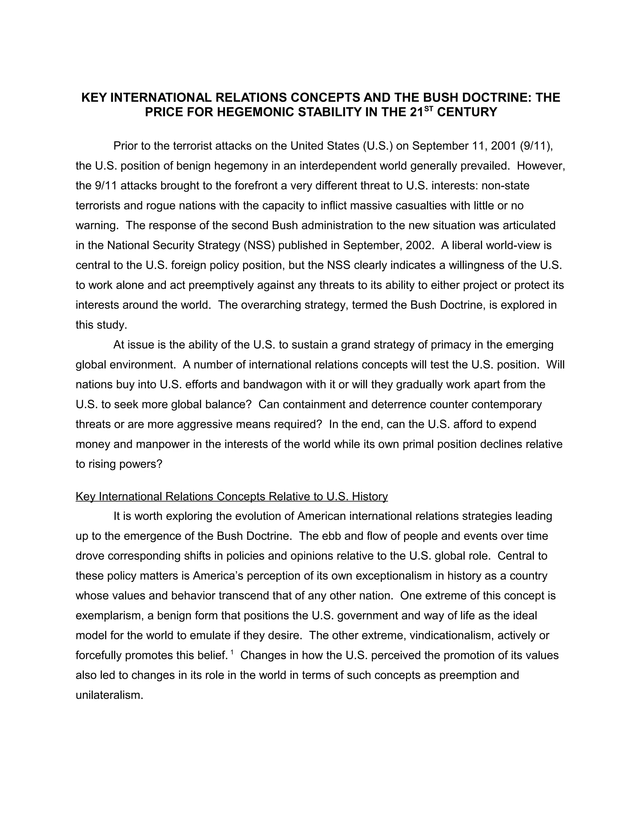 KEY INTERNATIONAL RELATIONS CONCEPTS AND THE BUSH DOCTRINE: THE
PRICE FOR HEGEMONIC STABILITY IN THE 21ST
CENTURY
Prior to the terrorist attacks on the United States (U.S.) on September 11, 2001 (9/11),
the U.S. position of benign hegemony in an interdependent world generally prevailed. However,
the 9/11 attacks brought to the forefront a very different threat to U.S. interests: non-state
terrorists and rogue nations with the capacity to inflict massive casualties with little or no
warning. The response of the second Bush administration to the new situation was articulated
in the National Security Strategy (NSS) published in September, 2002. A liberal world-view is
central to the U.S. foreign policy position, but the NSS clearly indicates a willingness of the U.S.
to work alone and act preemptively against any threats to its ability to either project or protect its
interests around the world. The overarching strategy, termed the Bush Doctrine, is explored in
this study.
At issue is the ability of the U.S. to sustain a grand strategy of primacy in the emerging
global environment. A number of international relations concepts will test the U.S. position. Will
nations buy into U.S. efforts and bandwagon with it or will they gradually work apart from the
U.S. to seek more global balance? Can containment and deterrence counter contemporary
threats or are more aggressive means required? In the end, can the U.S. afford to expend
money and manpower in the interests of the world while its own primal position declines relative
to rising powers?
Key International Relations Concepts Relative to U.S. History
It is worth exploring the evolution of American international relations strategies leading
up to the emergence of the Bush Doctrine. The ebb and flow of people and events over time
drove corresponding shifts in policies and opinions relative to the U.S. global role. Central to
these policy matters is America’s perception of its own exceptionalism in history as a country
whose values and behavior transcend that of any other nation. One extreme of this concept is
exemplarism, a benign form that positions the U.S. government and way of life as the ideal
model for the world to emulate if they desire. The other extreme, vindicationalism, actively or
forcefully promotes this belief. 1
Changes in how the U.S. perceived the promotion of its values
also led to changes in its role in the world in terms of such concepts as preemption and
unilateralism.
 