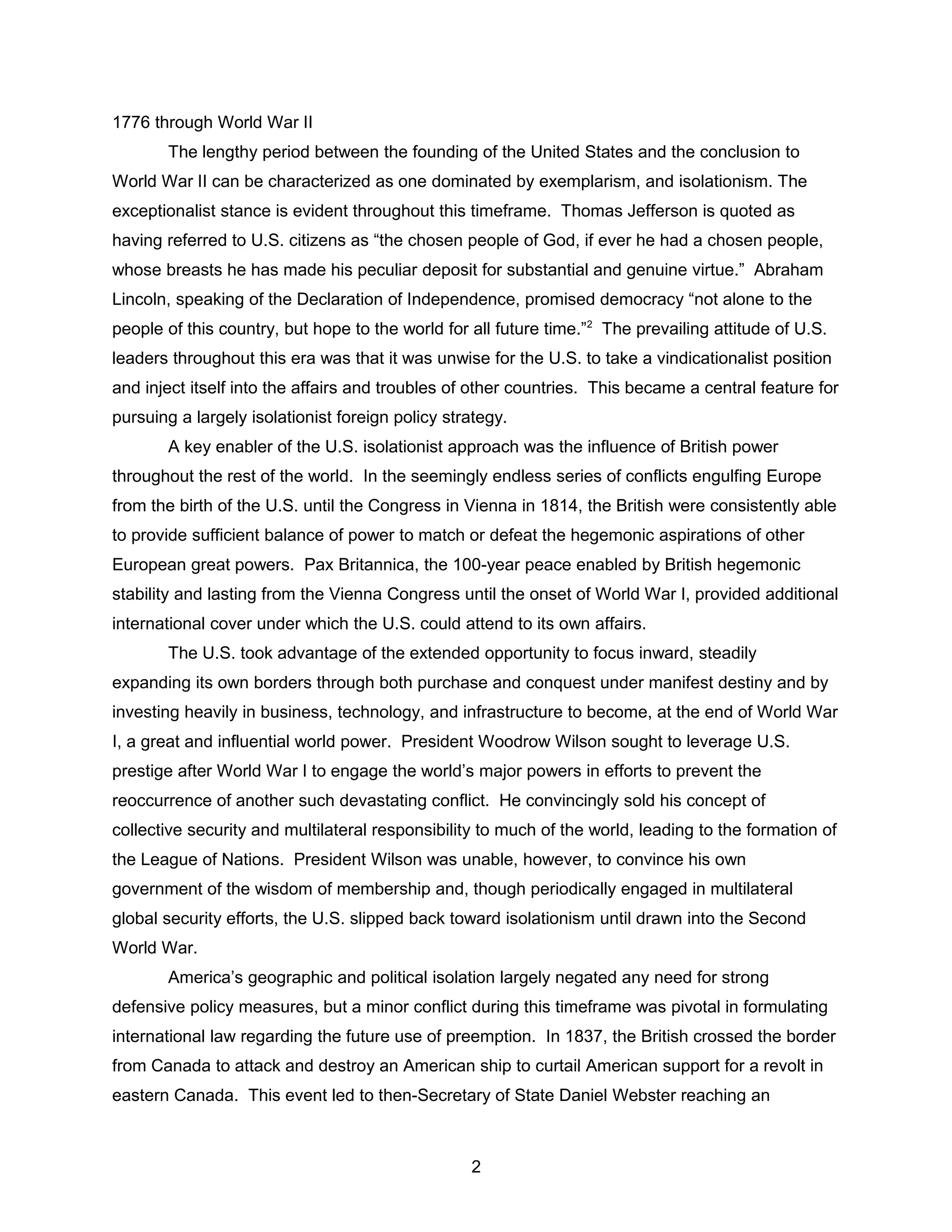 1776 through World War II
The lengthy period between the founding of the United States and the conclusion to
World War II can be characterized as one dominated by exemplarism, and isolationism. The
exceptionalist stance is evident throughout this timeframe. Thomas Jefferson is quoted as
having referred to U.S. citizens as “the chosen people of God, if ever he had a chosen people,
whose breasts he has made his peculiar deposit for substantial and genuine virtue.” Abraham
Lincoln, speaking of the Declaration of Independence, promised democracy “not alone to the
people of this country, but hope to the world for all future time.”2
The prevailing attitude of U.S.
leaders throughout this era was that it was unwise for the U.S. to take a vindicationalist position
and inject itself into the affairs and troubles of other countries. This became a central feature for
pursuing a largely isolationist foreign policy strategy.
A key enabler of the U.S. isolationist approach was the influence of British power
throughout the rest of the world. In the seemingly endless series of conflicts engulfing Europe
from the birth of the U.S. until the Congress in Vienna in 1814, the British were consistently able
to provide sufficient balance of power to match or defeat the hegemonic aspirations of other
European great powers. Pax Britannica, the 100-year peace enabled by British hegemonic
stability and lasting from the Vienna Congress until the onset of World War I, provided additional
international cover under which the U.S. could attend to its own affairs.
The U.S. took advantage of the extended opportunity to focus inward, steadily
expanding its own borders through both purchase and conquest under manifest destiny and by
investing heavily in business, technology, and infrastructure to become, at the end of World War
I, a great and influential world power. President Woodrow Wilson sought to leverage U.S.
prestige after World War I to engage the world’s major powers in efforts to prevent the
reoccurrence of another such devastating conflict. He convincingly sold his concept of
collective security and multilateral responsibility to much of the world, leading to the formation of
the League of Nations. President Wilson was unable, however, to convince his own
government of the wisdom of membership and, though periodically engaged in multilateral
global security efforts, the U.S. slipped back toward isolationism until drawn into the Second
World War.
America’s geographic and political isolation largely negated any need for strong
defensive policy measures, but a minor conflict during this timeframe was pivotal in formulating
international law regarding the future use of preemption. In 1837, the British crossed the border
from Canada to attack and destroy an American ship to curtail American support for a revolt in
eastern Canada. This event led to then-Secretary of State Daniel Webster reaching an
2
 
