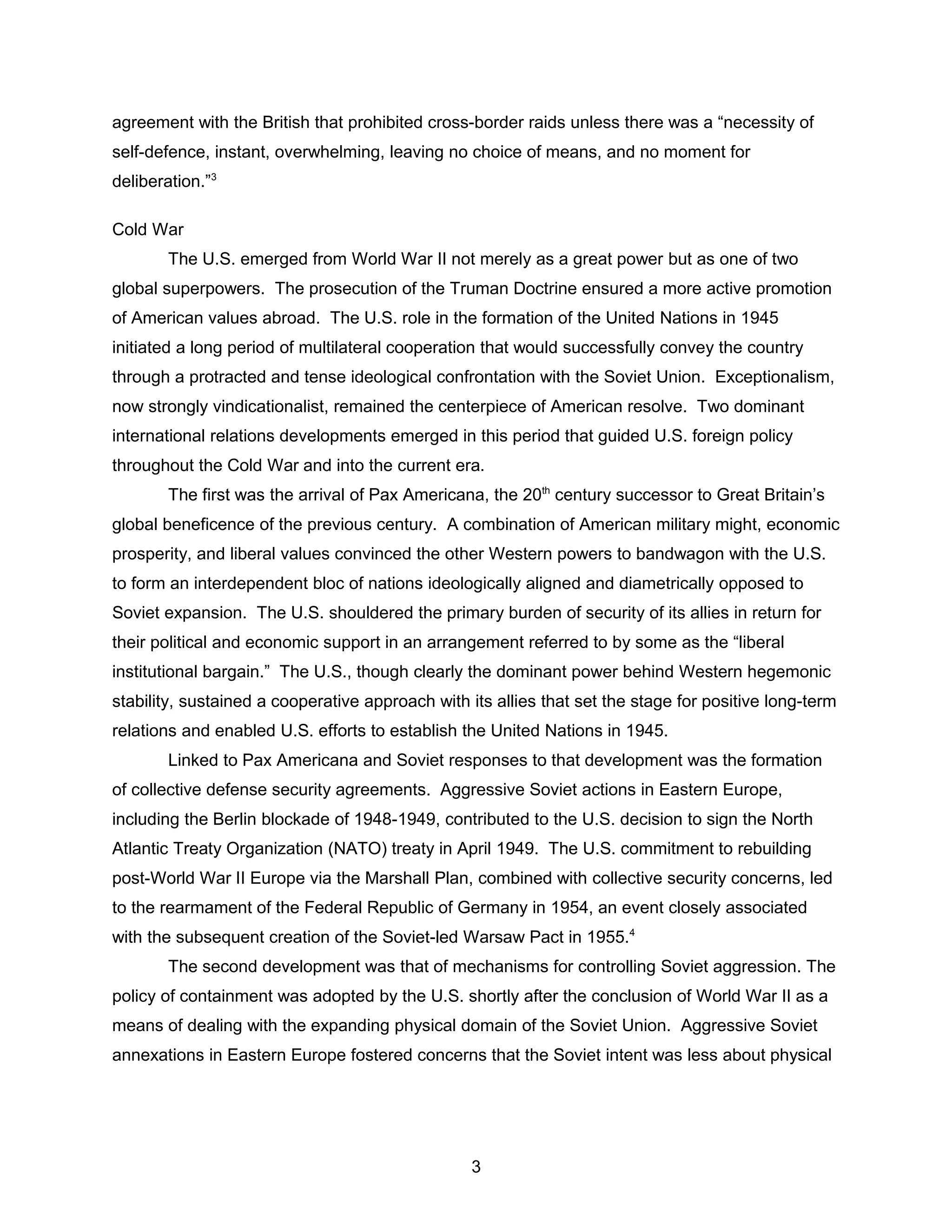 agreement with the British that prohibited cross-border raids unless there was a “necessity of
self-defence, instant, overwhelming, leaving no choice of means, and no moment for
deliberation.”3
Cold War
The U.S. emerged from World War II not merely as a great power but as one of two
global superpowers. The prosecution of the Truman Doctrine ensured a more active promotion
of American values abroad. The U.S. role in the formation of the United Nations in 1945
initiated a long period of multilateral cooperation that would successfully convey the country
through a protracted and tense ideological confrontation with the Soviet Union. Exceptionalism,
now strongly vindicationalist, remained the centerpiece of American resolve. Two dominant
international relations developments emerged in this period that guided U.S. foreign policy
throughout the Cold War and into the current era.
The first was the arrival of Pax Americana, the 20th
century successor to Great Britain’s
global beneficence of the previous century. A combination of American military might, economic
prosperity, and liberal values convinced the other Western powers to bandwagon with the U.S.
to form an interdependent bloc of nations ideologically aligned and diametrically opposed to
Soviet expansion. The U.S. shouldered the primary burden of security of its allies in return for
their political and economic support in an arrangement referred to by some as the “liberal
institutional bargain.” The U.S., though clearly the dominant power behind Western hegemonic
stability, sustained a cooperative approach with its allies that set the stage for positive long-term
relations and enabled U.S. efforts to establish the United Nations in 1945.
Linked to Pax Americana and Soviet responses to that development was the formation
of collective defense security agreements. Aggressive Soviet actions in Eastern Europe,
including the Berlin blockade of 1948-1949, contributed to the U.S. decision to sign the North
Atlantic Treaty Organization (NATO) treaty in April 1949. The U.S. commitment to rebuilding
post-World War II Europe via the Marshall Plan, combined with collective security concerns, led
to the rearmament of the Federal Republic of Germany in 1954, an event closely associated
with the subsequent creation of the Soviet-led Warsaw Pact in 1955.4
The second development was that of mechanisms for controlling Soviet aggression. The
policy of containment was adopted by the U.S. shortly after the conclusion of World War II as a
means of dealing with the expanding physical domain of the Soviet Union. Aggressive Soviet
annexations in Eastern Europe fostered concerns that the Soviet intent was less about physical
3
 