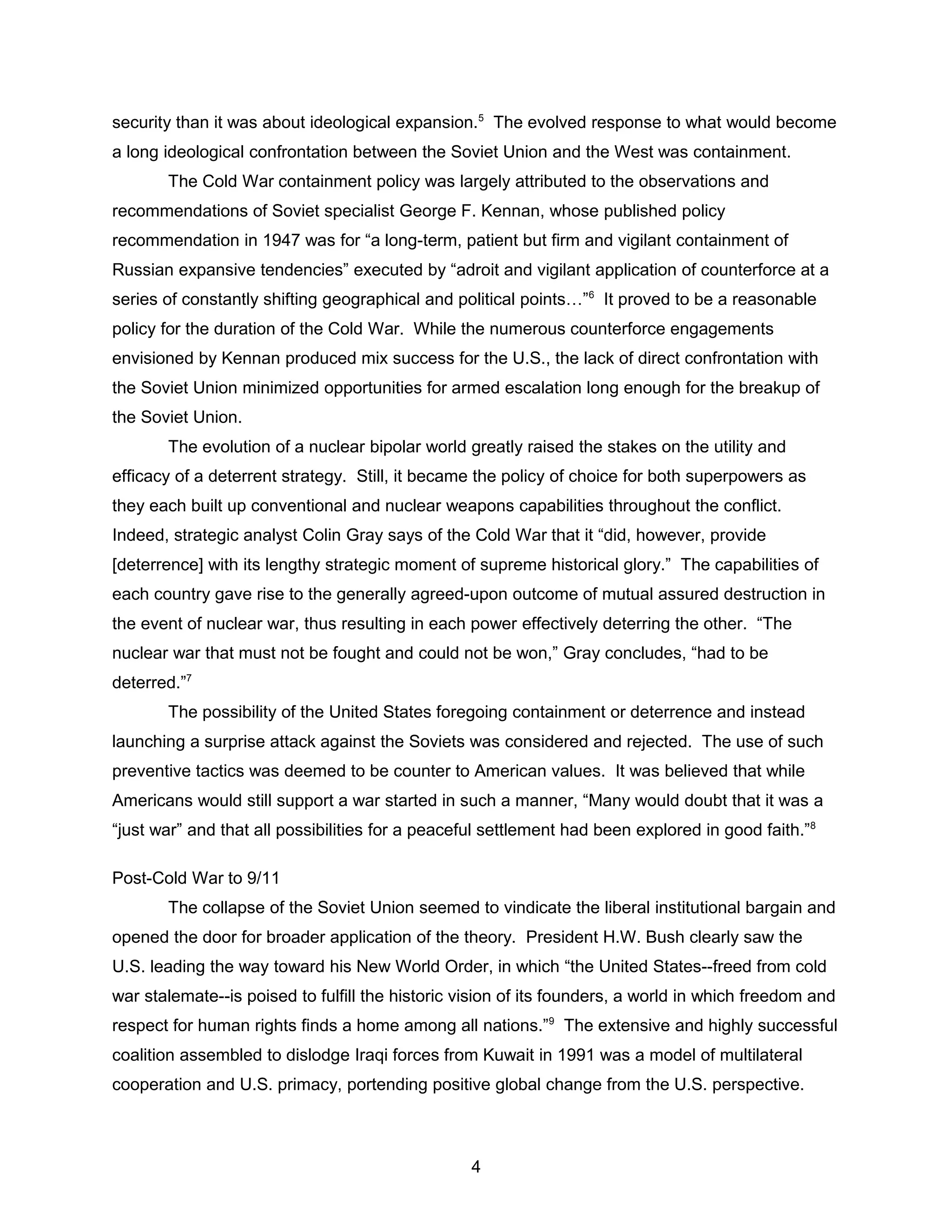 security than it was about ideological expansion.5
The evolved response to what would become
a long ideological confrontation between the Soviet Union and the West was containment.
The Cold War containment policy was largely attributed to the observations and
recommendations of Soviet specialist George F. Kennan, whose published policy
recommendation in 1947 was for “a long-term, patient but firm and vigilant containment of
Russian expansive tendencies” executed by “adroit and vigilant application of counterforce at a
series of constantly shifting geographical and political points…”6
It proved to be a reasonable
policy for the duration of the Cold War. While the numerous counterforce engagements
envisioned by Kennan produced mix success for the U.S., the lack of direct confrontation with
the Soviet Union minimized opportunities for armed escalation long enough for the breakup of
the Soviet Union.
The evolution of a nuclear bipolar world greatly raised the stakes on the utility and
efficacy of a deterrent strategy. Still, it became the policy of choice for both superpowers as
they each built up conventional and nuclear weapons capabilities throughout the conflict.
Indeed, strategic analyst Colin Gray says of the Cold War that it “did, however, provide
[deterrence] with its lengthy strategic moment of supreme historical glory.” The capabilities of
each country gave rise to the generally agreed-upon outcome of mutual assured destruction in
the event of nuclear war, thus resulting in each power effectively deterring the other. “The
nuclear war that must not be fought and could not be won,” Gray concludes, “had to be
deterred.”7
The possibility of the United States foregoing containment or deterrence and instead
launching a surprise attack against the Soviets was considered and rejected. The use of such
preventive tactics was deemed to be counter to American values. It was believed that while
Americans would still support a war started in such a manner, “Many would doubt that it was a
“just war” and that all possibilities for a peaceful settlement had been explored in good faith.”8
Post-Cold War to 9/11
The collapse of the Soviet Union seemed to vindicate the liberal institutional bargain and
opened the door for broader application of the theory. President H.W. Bush clearly saw the
U.S. leading the way toward his New World Order, in which “the United States--freed from cold
war stalemate--is poised to fulfill the historic vision of its founders, a world in which freedom and
respect for human rights finds a home among all nations.”9
The extensive and highly successful
coalition assembled to dislodge Iraqi forces from Kuwait in 1991 was a model of multilateral
cooperation and U.S. primacy, portending positive global change from the U.S. perspective.
4
 