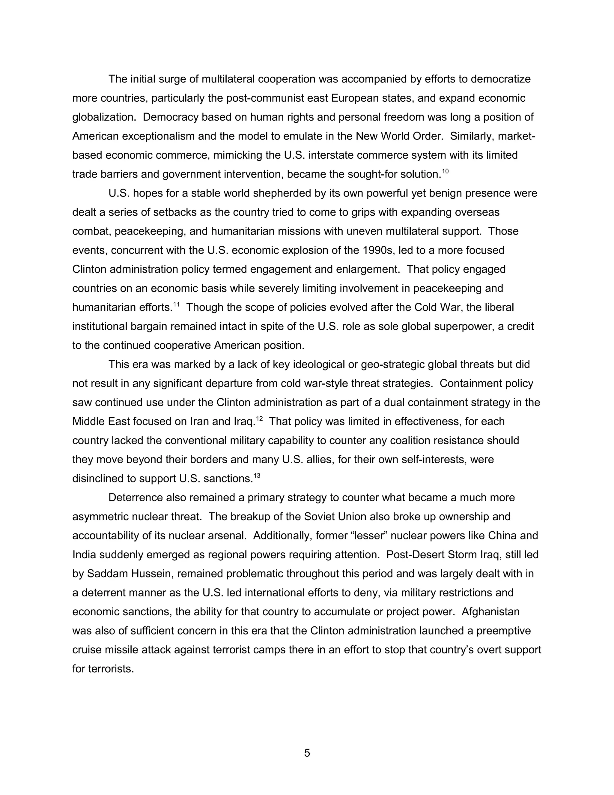 The initial surge of multilateral cooperation was accompanied by efforts to democratize
more countries, particularly the post-communist east European states, and expand economic
globalization. Democracy based on human rights and personal freedom was long a position of
American exceptionalism and the model to emulate in the New World Order. Similarly, market-
based economic commerce, mimicking the U.S. interstate commerce system with its limited
trade barriers and government intervention, became the sought-for solution.10
U.S. hopes for a stable world shepherded by its own powerful yet benign presence were
dealt a series of setbacks as the country tried to come to grips with expanding overseas
combat, peacekeeping, and humanitarian missions with uneven multilateral support. Those
events, concurrent with the U.S. economic explosion of the 1990s, led to a more focused
Clinton administration policy termed engagement and enlargement. That policy engaged
countries on an economic basis while severely limiting involvement in peacekeeping and
humanitarian efforts.11
Though the scope of policies evolved after the Cold War, the liberal
institutional bargain remained intact in spite of the U.S. role as sole global superpower, a credit
to the continued cooperative American position.
This era was marked by a lack of key ideological or geo-strategic global threats but did
not result in any significant departure from cold war-style threat strategies. Containment policy
saw continued use under the Clinton administration as part of a dual containment strategy in the
Middle East focused on Iran and Iraq.12
That policy was limited in effectiveness, for each
country lacked the conventional military capability to counter any coalition resistance should
they move beyond their borders and many U.S. allies, for their own self-interests, were
disinclined to support U.S. sanctions.13
Deterrence also remained a primary strategy to counter what became a much more
asymmetric nuclear threat. The breakup of the Soviet Union also broke up ownership and
accountability of its nuclear arsenal. Additionally, former “lesser” nuclear powers like China and
India suddenly emerged as regional powers requiring attention. Post-Desert Storm Iraq, still led
by Saddam Hussein, remained problematic throughout this period and was largely dealt with in
a deterrent manner as the U.S. led international efforts to deny, via military restrictions and
economic sanctions, the ability for that country to accumulate or project power. Afghanistan
was also of sufficient concern in this era that the Clinton administration launched a preemptive
cruise missile attack against terrorist camps there in an effort to stop that country’s overt support
for terrorists.
5
 