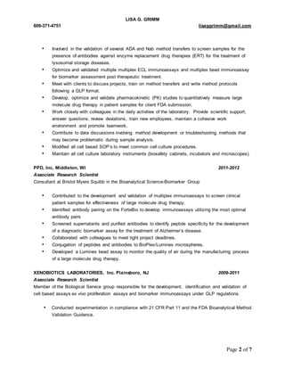 LISA G. GRIMM 
609-371-4751 lisaggrimm@gmail.com 
• Involved in the validation of several ADA and Nab method transfers to screen samples for the 
presence of antibodies against enzyme replacement drug therapies (ERT) for the treatment of 
lysosomal storage diseases. 
• Optimize and validated multiple multiplex ECL immunoassays and multiplex bead immunoassay 
Page 2 of 7 
for biomarker assessment post therapeutic treatment. 
• Meet with clients to discuss projects, train on method transfers and write method protocols 
following a GLP format. 
• Develop, optimize and validate pharmacokinetic (PK) studies to quantitatively measure large 
molecule drug therapy in patient samples for client FDA submission. 
• Work closely with colleagues in the daily activities of the laboratory. Provide scientific support, 
answer questions, review deviations, train new employees, maintain a cohesive work 
environment and promote teamwork. 
• Contribute to data discussions involving method development or troubleshooting methods that 
may become problematic during sample analysis. 
• Modified all cell based SOP’s to meet common cell culture procedures. 
• Maintain all cell culture laboratory instruments (biosafety cabinets, incubators and microscopes). 
PPD, Inc, Middleton, WI 2011-2012 
Associate Research Scientist 
Consultant at Bristol Myers Squibb in the Bioanalytical Science-Biomarker Group 
• Contributed to the development and validation of multiplex immunoassays to screen clinical 
patient samples for effectiveness of large molecule drug therapy. 
• Identified antibody pairing on the ForteBio to develop immunoassays utilizing the most optimal 
antibody pairs 
• Screened supernatants and purified antibodies to identify peptide specificity for the development 
of a diagnostic biomarker assay for the treatment of Alzheimer’s disease. 
• Collaborated with colleagues to meet tight project deadlines. 
• Conjugation of peptides and antibodies to BioPlex/Luminex microspheres. 
• Developed a Luminex bead assay to monitor the quality of air during the manufacturing process 
of a large molecule drug therapy. 
XENOBIOTICS LABORATORIES, Inc. Plainsboro, NJ 2009-2011 
Associate Research Scientist 
Member of the Biological Service group responsible for the development, identification and validation of 
cell based assays ex vivo proliferation assays and biomarker immunoassays under GLP regulations. 
• Conducted experimentation in compliance with 21 CFR Part 11 and the FDA Bioanalytical Method 
Validation Guidance. 
 