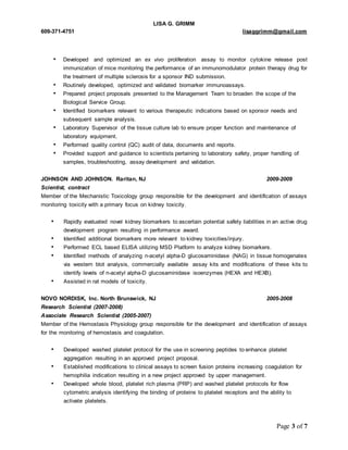 LISA G. GRIMM 
609-371-4751 lisaggrimm@gmail.com 
• Developed and optimized an ex vivo proliferation assay to monitor cytokine release post 
immunization of mice monitoring the performance of an immunomodulator protein therapy drug for 
the treatment of multiple sclerosis for a sponsor IND submission. 
• Routinely developed, optimized and validated biomarker immunoassays. 
• Prepared project proposals presented to the Management Team to broaden the scope of the 
Page 3 of 7 
Biological Service Group. 
• Identified biomarkers relevant to various therapeutic indications based on sponsor needs and 
subsequent sample analysis. 
• Laboratory Supervisor of the tissue culture lab to ensure proper function and maintenance of 
laboratory equipment. 
• Performed quality control (QC) audit of data, documents and reports. 
• Provided support and guidance to scientists pertaining to laboratory safety, proper handling of 
samples, troubleshooting, assay development and validation. 
JOHNSON AND JOHNSON. Raritan, NJ 2009-2009 
Scientist, contract 
Member of the Mechanistic Toxicology group responsible for the development and identification of assays 
monitoring toxicity with a primary focus on kidney toxicity. 
• Rapidly evaluated novel kidney biomarkers to ascertain potential safety liabilities in an active drug 
development program resulting in performance award. 
• Identified additional biomarkers more relevant to kidney toxicities/injury. 
• Performed ECL based ELISA utilizing MSD Platform to analyze kidney biomarkers. 
• Identified methods of analyzing n-acetyl alpha-D glucosaminidase (NAG) in tissue homogenates 
via western blot analysis, commercially available assay kits and modifications of these kits to 
identify levels of n-acetyl alpha-D glucosaminidase isoenzymes (HEXA and HEXB). 
• Assisted in rat models of toxicity. 
NOVO NORDISK, Inc. North Brunswick, NJ 2005-2008 
Research Scientist (2007-2008) 
Associate Research Scientist (2005-2007) 
Member of the Hemostasis Physiology group responsible for the development and identification of assays 
for the monitoring of hemostasis and coagulation. 
• Developed washed platelet protocol for the use in screening peptides to enhance platelet 
aggregation resulting in an approved project proposal. 
• Established modifications to clinical assays to screen fusion proteins increasing coagulation for 
hemophilia indication resulting in a new project approved by upper management. 
• Developed whole blood, platelet rich plasma (PRP) and washed platelet protocols for flow 
cytometric analysis identifying the binding of proteins to platelet receptors and the ability to 
activate platelets. 
 