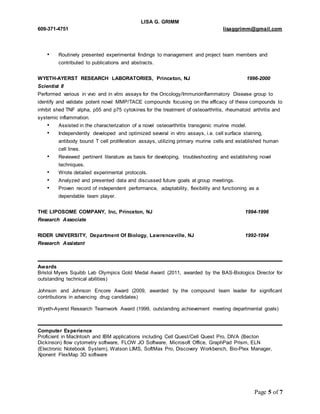 LISA G. GRIMM 
609-371-4751 lisaggrimm@gmail.com 
• Routinely presented experimental findings to management and project team members and 
Page 5 of 7 
contributed to publications and abstracts. 
WYETH-AYERST RESEARCH LABORATORIES, Princeton, NJ 1996-2000 
Scientist II 
Performed various in vivo and in vitro assays for the Oncology/Immunoinflammatory Disease group to 
identify and validate potent novel MMP/TACE compounds focusing on the efficacy of these compounds to 
inhibit shed TNF alpha, p55 and p75 cytokines for the treatment of osteoarthritis, rheumatoid arthritis and 
systemic inflammation. 
• Assisted in the characterization of a novel osteoarthritis transgenic murine model. 
• Independently developed and optimized several in vitro assays, i.e. cell surface staining, 
antibody bound T cell proliferation assays, utilizing primary murine cells and established human 
cell lines. 
• Reviewed pertinent literature as basis for developing, troubleshooting and establishing novel 
techniques. 
• Wrote detailed experimental protocols. 
• Analyzed and presented data and discussed future goals at group meetings. 
• Proven record of independent performance, adaptability, flexibility and functioning as a 
dependable team player. 
THE LIPOSOME COMPANY, Inc, Princeton, NJ 1994-1996 
Research Associate 
RIDER UNIVERSITY, Department Of Biology, Lawrenceville, NJ 1992-1994 
Research Assistant 
Awards 
Bristol Myers Squibb Lab Olympics Gold Medal Award (2011, awarded by the BAS-Biologics Director for 
outstanding technical abilities) 
Johnson and Johnson Encore Award (2009, awarded by the compound team leader for significant 
contributions in advancing drug candidates) 
Wyeth-Ayerst Research Teamwork Award (1999, outstanding achievement meeting departmental goals) 
Computer Experience 
Proficient in MacIntosh and IBM applications including Cell Quest/Cell Quest Pro, DIVA (Becton 
Dickinson) flow cytometry software, FLOW JO Software, Microsoft Office, GraphPad Prism, ELN 
(Electronic Notebook System), Watson LIMS, SoftMax Pro, Discovery Workbench, Bio-Plex Manager, 
Xponent FlexMap 3D software 
 